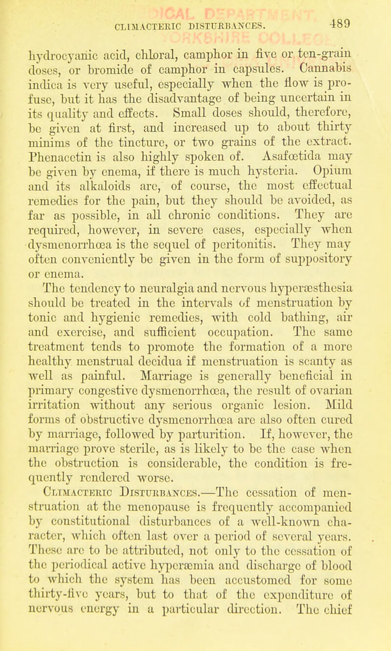 CLIMACTERIC DISTURBANCES. hydrocyanic acid, chloral, camphor in five or ten-grain doses, or bromide of camphor in capsules. Cannabis indica is very useful, especially when the flow is pro- fuse, but it has the disadvantage of being uncertain in its quality and effects. Small doses should, therefore, be given at first, and increased up to about thirty minims of the tincture, or two grains of the extract. Phcnacetin is also highly spoken of. Asafcetida may be given by enema, if there is much hysteria. Opium and its alkaloids arc, of course, the most effectual remedies for the pain, but they should bo avoided, as far as possible, in all chronic conditions. They are required, however, in severe cases, especially when dysmenorrhea is the sequel of peritonitis. They may often conveniently be given in the form of suppository or enema. The tendency to neuralgia and nervous hyperassthesia should be treated in the intervals of menstruation by tonic and hygienic remedies, with cold bathing, air and exercise, and sufficient occupation. The same treatment tends to promote the formation of a more healthy menstrual decidua if menstruation is scanty as well as painful. Marriage is generally beneficial in primary congestive dysmenorrhcea, the result of ovarian irritation without any serious organic lesion. Mild forms of obstructive dysmenorrhcea arc also often cured by marriage, followed by parturition. If, however, the marriage prove sterile, as is likely to be the case when the obstruction is considei*ablc, the condition is fre- quently rendered worse. Cr.iMACTEiac Disturbances.—The cessation of men- struation at the menopause is frequently accompanied by constitutional disturbances of a well-known cha- racter, which often last over a period of several years. These are to be attributed, not only to the cessation of the periodical active hyperaunia and discharge of blood to which the system has been accustomed for some thirty-five years, but to that of the expenditure of nervous energy in a particular direction. The chief