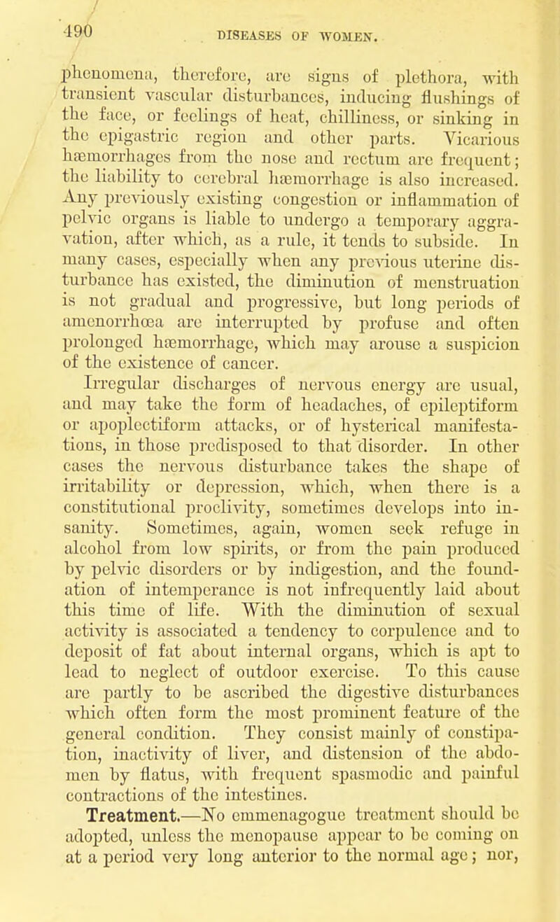 •190 phenomena, therefore, are signs of plethora, with transient vascular disturbances, inducing flushings of the face, or feelings of heat, chilliness, or sinking in the epigastric region and other parts. Vicarious haemorrhages from the nose and rectum are frequent; the liability to cerebral hemorrhage is also increased. Any previously existing congestion or inflammation of pelvic organs is liable to undergo a temporary aggra- vation, after which, as a rule, it tends to subside. In many cases, especially when any previous uterine dis- turbance has existed, the diminution of menstruation is not gradual and progressive, but long periods of amenorrhcea are interrupted by profuse and often prolonged hasruorrhage, which may arouse a suspicion of the existence of cancer. Irregular discharges of nervous energy arc usual, and may take the form of headaches, of epileptiform or apoplectiform attacks, or of hysterical manifesta- tions, in those predisposed to that disorder. In other cases the nervous disturhance takes the shape of irritahility or depression, which, when there is a constitutional proclivity, sometimes develops into in- sanity. Sometimes, again, women seek refuge in alcohol from low spirits, or from the pain produced by pelvic disorders or by indigestion, and the found- ation of intemperance is not infrequently laid about this time of life. With the diminution of sexual activity is associated a tendency to corpulence and to deposit of fat about internal organs, which is apt to lead to neglect of outdoor exercise. To this cause are partly to be ascribed the digestive disturbances which often form the most prominent feature of the general condition. They consist mainly of constipa- tion, inactivity of liver, and distension of the abdo- men by flatus, with frequent spasmodic and painful contractions of the intestines. Treatment.—No emmenagogue treatment should be adopted, unless the menopause appear to be coining on at a period very long anterior to the normal age; nor,