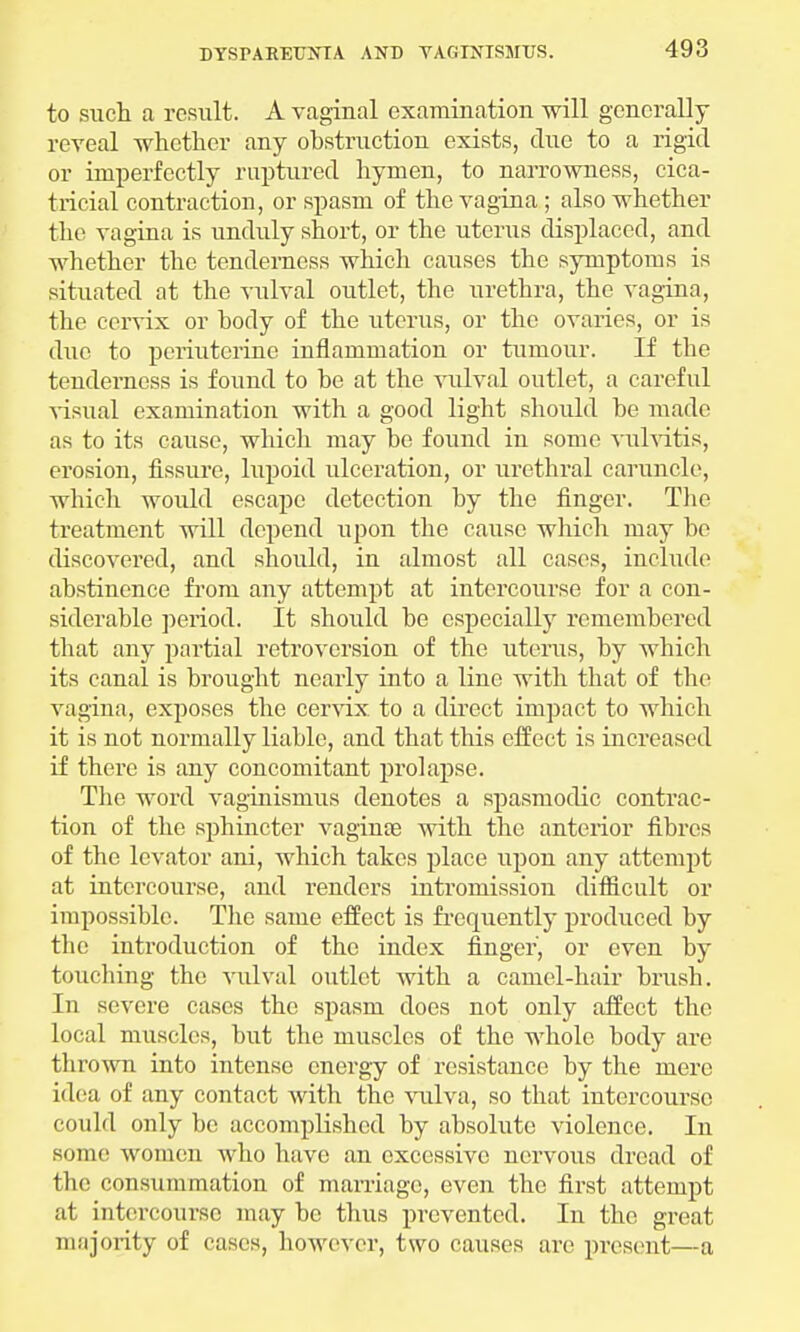 to such a result. A vaginal examination will generally reveal whether any obstruction exists, clue to a rigid or imperfectly ruptured hymen, to narrowness, cica- tricial contraction, or spasm of the vagina ; also whether the vagina is unduly short, or the uterus displaced, and whether the tenderness which causes the symptoms is situated at the vulval outlet, the urethra, the vagina, the cervix or body of the uterus, or the ovaries, or is due to periuterine inflammation or tumour. If the tenderness is found to be at the vulval outlet, a careful visual examination with a good light should be made as to its cause, which may be found in some vulvitis, erosion, fissure, lupoid ulceration, or urethral caruncle, which would escape detection by the finger. The treatment will depend upon the cause which may be discovered, and should, in almost all cases, include abstinence from any attempt at intercourse for a con- siderable period. It should be especially remembered that any partial retroversion of the uterus, by which its canal is brought nearly into a line with that of the vagina, exposes the cervix to a direct impact to which it is not normally liable, and that this effect is increased if there is any concomitant prolapse. The word vaginismus denotes a spasmodic contrac- tion of the sphincter vaginas with the anterior fibres of the levator ani, which takes place upon any attempt at intercourse, and renders intromission difficult or impossible. The same effect is frequently produced by the introduction of the index finger, or even by touching the vulval outlet with a camel-hair brush. In severe cases the spasm does not only affect the local muscles, but the muscles of the whole body are thrown into intense energy of resistance by the mere idea of any contact with the vulva, so that intercourse could only be accomplished by absolute violence. In sonic women who have an excessive nervous dread of the consummation of marriage, even the first attempt at intercourse may be thus prevented. In the great majority of cases, however, two causes are present—a