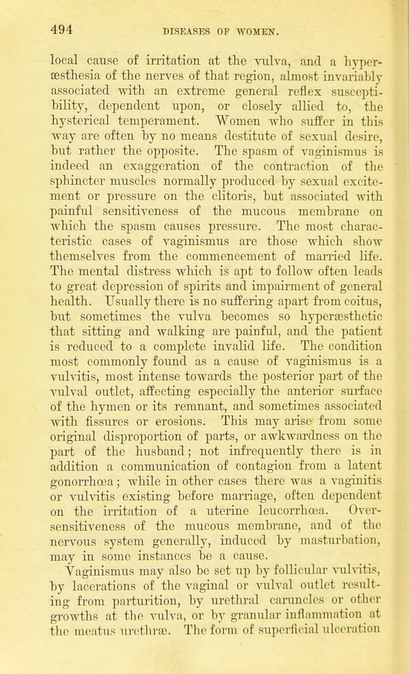 local cause of irritation at the vulva, and a hyper* aesthesia of the nerves of that region, almost invariably associated with an extreme general reflex suscepti- bility, dependent upon, or closely allied to, the hysterical temperament. Women who suffer in this way are often by no means destitute of sexual desire, but rather the opposite. The spasm of vaginismus is indeed an exaggeration of the contraction of the sphincter muscles normally produced by sexual excite- ment or pressure on the clitoris, but associated with painful sensitiveness of the mucous membrane on which the spasm causes pressure. The most charac- teristic cases of vaginismus are those which show themselves from the commencement of married life. The mental distress which is apt to follow often leads to great depression of spirits and impairment of general health. Usually there is no suffering apart from coitus, but sometimes the vulva becomes so hyperaesthetic that sitting and walking are painful, and the patient is reduced to a complete invalid life. The condition most commonly found as a cause of vaginismus is a vulvitis, most intense towards the posterior part of the vulval outlet, affecting especially the anterior surface of the hymen or its remnant, and sometimes associated with fissures or erosions. This may arise from some original disproportion of parts, or awkwardness on the part of the husband; not infrequently there is in addition a communication of contagion from a latent gonorrhoea; while in other cases there was a vaginitis or vulvitis existing before marriage, often dependent on the irritation of a uterine leucorrhoea. Over- sensitiveness of the mucous membrane, and of the nervous system generally, induced by masturbation, may in some instances be a cause. Vaginismus may also be set up by follicular vulvitis, by lacerations of the vaginal or vulval outlet result- ing from parturition, by urethral caruncles or other growths at the vulva, or by granular inflammation at the meatus urethra). The form of superficial ulceration