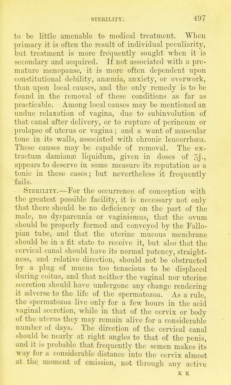 to be little amenable to medical treatment. When primary it is often the result of individual peculiarity, but treatment is more frequently sought when it is secondary and acquired. If not associated with a pre- mature menopause, it is more often dependent upon constitutional debility, anaemia, anxiety, or overwork, than upon local causes, and the only remedy is to be found in the removal of these conditions as far as practicable. Among local causes may be mentioned an undue relaxation of vagina, due to subinvolution of that canal after delivery, or to rupture of perineum or prolapse of uterus or vagina; and a want of muscular tonc in its walls, associated with chronic leucorrhcea. These causes may be capable of removal. The ex- tractum damiana) liquidum, given in doses of appears to deserve in some measure its reputation as a tonic iu these cases; but nevertheless it frequently fails. Sterility.—For the occurrence of conception with the greatest possible facility, it is necessary not only that there should be no deficiency on the part of the male, no dysparcunia or vaginismus, that the ovum should be properly formed and conveyed by the Fallo- pian tube, and that the uterine mucous membrane should be in a fit state to receive it, but also that the cervical canal should have its normal patency, straight- ncss, and relative direction, should not be obstructed by a plug of mucus too tenacious to be displaced during coitus, and that neither the vaginal nor uterine secretion should have undergone any change rendering- it adverse to the life of the spermatozoa. As a rule, the spermatozoa live only for a few hours in the acid vaginal secretion, while in that of the cervix or body of the uterus they may remain alive for a considerable number of days. The direction of the cervical canal should be nearly at right angles to that of the penis, and it is probable that frequently the semen makes its way for a considerable distance into the cervix almost at the moment of emission, not through any active K K