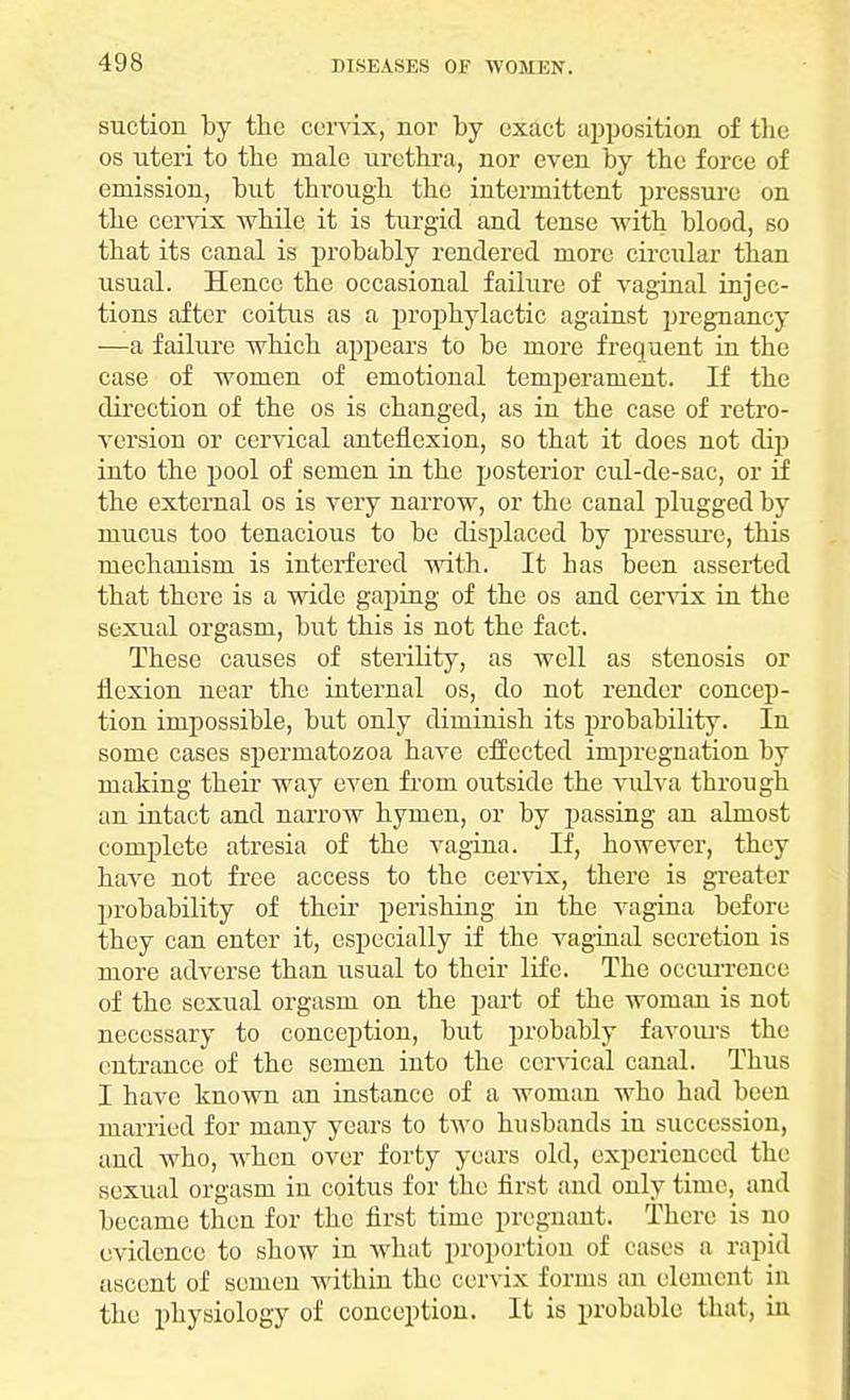 suction by the cervix, nor by exact apposition of the os uteri to the male urethra, nor even by the force of emission, but through the intermittent pressure on the cervix while it is turgid and tense with blood, so that its canal is probably rendered more circular than usual. Hence the occasional failure of vaginal injec- tions after coitus as a prophylactic against pregnancy —a failure which appears to be more frequent in the case of women of emotional temperament. If the direction of the os is changed, as in the case of retro- version or cervical anteflexion, so that it does not dip into the pool of semen in the posterior cul-de-sac, or if the external os is very narrow, or the canal plugged by mucus too tenacious to be displaced by pressure, this mechanism is interfered with. It has been asserted that there is a wide gaping of the os and cervix in the sexual orgasm, but this is not the fact. These causes of sterility, as well as stenosis or flexion near the internal os, do not render concep- tion impossible, but only diminish its probability. In some cases spermatozoa have effected impregnation by making their way even from outside the vulva through an intact and narrow hymen, or by passing an almost complete atresia of the vagina. If, however, they have not free access to the cervix, there is greater probability of their perishing in the vagina before they can enter it, especially if the vaginal secretion is more adverse than usual to their life. The occurrence of the sexual orgasm on the part of the woman is not necessary to conception, but probably favours the entrance of the semen into the cervical canal. Thus I have known an instance of a woman who had been married for many years to two husbands in succession, and who, when over forty years old, experienced the sexual orgasm in coitus for the first and only time, and became then for the first time pregnant. There is no evidence to show in what proportion of cases a rapid ascent of semen within the cervix forms an element in the physiology of conception. It is probable that , in