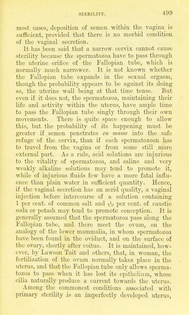 most cases, deposition of semen within the vagina is sufficient, provided that there is no morbid condition of the vaginal secretion. It has been said that a narrow cervix cannot cause sterility because the spermatozoa have to pass through the uterine orifice of the Fallopian tube, which is normally much narrower. It is not known whether the Fallopian tube expands in the sexual orgasm, though the probability appears to be against its doing so, the uterine wall being at that time tense. But even if it does not, the spermatozoa, maintaining their life and activity within the uterus, have ample time to pass the Fallopian tube singly through their own movements. There is quite space enough to allow this, but the probability of its happening must be greater if semen penetrates en masse into the safe refuge of the cervix, than if each spermatozoon has to travel from the vagina or from some still more external part. As a rule, acid solutions are injurious to the vitality of spermatozoa, and saline and veiy weakly alkaline solutions may tend to promote it, while of injurious fluids few have a more fatal influ- ence than plain water in sufficient quantity. Hence, if the vaginal secretion has an acrid quality, a vaginal injection before intercourse of a solution containing 1 per cent, of common salt and -j^o per cent, of caustic soda or potash may tend to promote conception. It is generally assumed that the spermatozoa pass along the Fallopian tube, and there meet the ovum, on the analogy of the lower mammalia, in whom spermatozoa have been found in the oviduct, and on the surface of the ovary, shortly after coitus. It is maintained, how- ever, by Lawson Tait and others, that, in woman, the fertilization of the ovum normally takes place in the uterus, and that the Fallopian tube only allows sperma- tozoa to pass when it has lost its epithelium, whose cilia naturally produce a current towards the uterus. Among the commonest conditions associated with primary sterility is an imperfectly developed uterus,