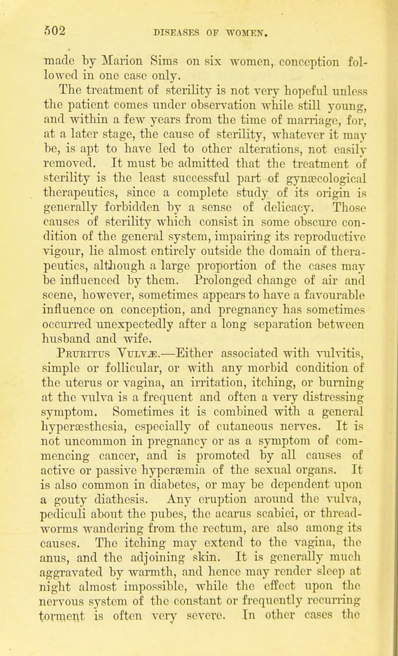 made by Marion Sims on six women, conception fol- lowed in one case only. The treatment of sterility is not very hopeful unless the patient comes under observation while still young, and within a few years from the time of marriage, for, at a later stage, the cause of sterility, whatever it may be, is apt to have led to other alterations, not easily removed. It must be admitted that the treatment of sterility is the least successful part of gynaecological therapeutics, since a complete study of its origin is generally forbidden by a sense of delicacy. Those causes of sterility which consist in some obscure con- dition of the general system, impairing its reproductive vigour, lie almost entirely outside the domain of thera- peutics, although a large proportion of the cases may be influenced by them. Prolonged change of air and scene, however, sometimes appears to have a favourable influence on conception, and pregnancy has sometimes occurred unexpectedly after a long separation between husband and wife. Pruritus VuiviE.—Either associated with vulvitis, simple or follicular, or with any morbid condition of the uterus or vagina, an irritation, itching, or burning at the vulva is a frequent and often a very distressing symptom. Sometimes it is combined with a general hypersesthesia, especially of cutaneous nerves. It is not uncommon in pregnancy or as a symptom of com- mencing cancer, and is promoted by all causes of active or passive hyperaernia of the sexual organs. It is also common in diabetes, or may be dependent upon a gouty diathesis. Any eruption around the vulva, pediculi about the pubes, the acarus scabici, or thread- worms wandering from the rectum, are also among its causes. The itching may extend to the vagina, the anus, and the adjoining skin. It is generally much aggravated by warmth, and hence may render sleep at night almost impossible, while the effect upon the nervous system of the constant or frequently recurring torment is often very severe. In other cases the
