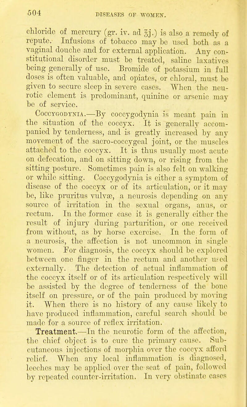 chloride of mercury (gr. iv. ad 5]*.) is also a remedy of repute. Infusions of tobacco may be used both as a vaginal douche and for external application. Any con- stitutional disorder must be treated, saline laxatives being generally of use. Bromide of potassium in full doses is often valuable, and opiates, or chloral, must be given to secure sleep in severe cases. When the neu- rotic element is predominant, quinine or arsenic may be of service. Coccygodynia.—By coccygodynia ii meant pain in the situation of the coccyx. It is generally accom- panied by tenderness, and is greatly increased by any movement of the sacro-coccygeal joint, or the muscles attached to the coccyx. It is thus usually most acute on defecation, and on sitting down, or rising from the sitting posture. Sometimes pain is also felt on walking or while sitting. Coccygodynia is either a symptom of disease of the coccyx or of its articulation, or it may be, like pruritus vulvae, a neurosis depending on any source of irritation in the sexual organs, anus, or rectum. In the former case it is generally either the result of injury during parturition, or one received from without, as by horse exercise. In the form of a neurosis, the affection is not uncommon in single women. For diagnosis, the coccyx should be explored between one finger in the rectum and another ufed externally. The detection of actual inflammation of the coccyx itself or of its articulation respectively will be assisted by the degree of tenderness of the bone itself on pressure, or of the pain produced by moving it. When there is no history of any cause likely to have produced inflammation, careful search should be made for a source of reflex irritation. Treatment.—In the neurotic forni of the affection, the chief object is to cure the primary cause. Sub- cutaneous injections of morphia over the coccyx afford relief. When any local inflammation is diagnosed, leeches may be applied over the seat of pain, followed by repeated counter-irritation. In very obstinate cases