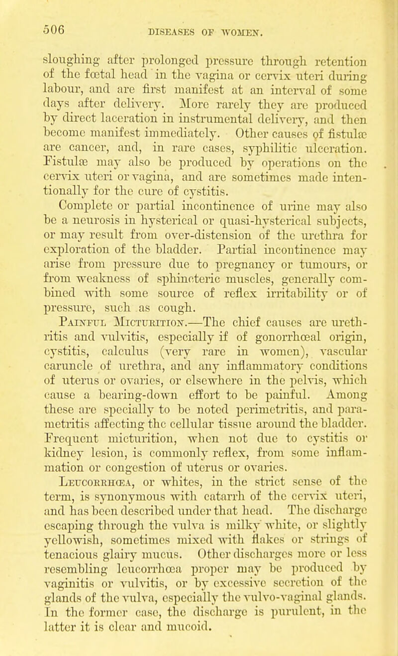 sloughing after prolonged pressure through retention of the foetal head in the vagina or cervix uteri during labour, and are first manifest at an interval of some days after delivery. More rarely they are produced by direct laceration in instrumental delivery, and then become manifest immediately. Other causes of fistula; are cancer, and, in rare cases, syphilitic ulceration. Fistulas may also be produced by operations on the cervix uteri or vagina, and are sometimes made inten- tionally for the cure of cystitis. Complete or partial incontinence of urine may also be a neurosis in hysterical or quasi-hysterical subjects, or may result front over-distension of the urethra for exploration of the bladder. Partial incontinence may arise from pressure due to pregnancy or tumours, or from weakness of sphincteric muscles, generally com- bined with some source of reflex irritability or of pressure, such as cough. Painful Micturition.—The chief causes are ureth- ritis and vulvitis, especially if of gonorrhoeal origin, cystitis, calculus (very rare in women), vascular caruncle of urethra, and any inflammatory conditions of uterus or ovaries, or elsewhere in the pelvis, which cause a bearing-down effort to be painful. Among these are specially to be noted perimetritis, and para- metritis affecting the cellular tissue around the bladder. Frequent micturition, when not due to cystitis or kidney lesion, is commonly reflex, from some inflam- mation or congestion of uterus or ovaries. Leucoerhcea, or whites, in the strict sense of the term, is synonymous with catarrh of the cervix uteri, and has been described under that head. The discharge escaping through the vulva is milky white, or slightly yellowish, sometimes mixed with flakes or strings of tenacious glairy mucus. Other discharges more or less resembling leucorrhooa proper may be produced by vaginitis or vulvitis, or by excessive secretion of the glands of the vulva, especially the vulvo-vaginal glands. In the former case, the discharge is purulent, in the latter it is clear and mucoid.