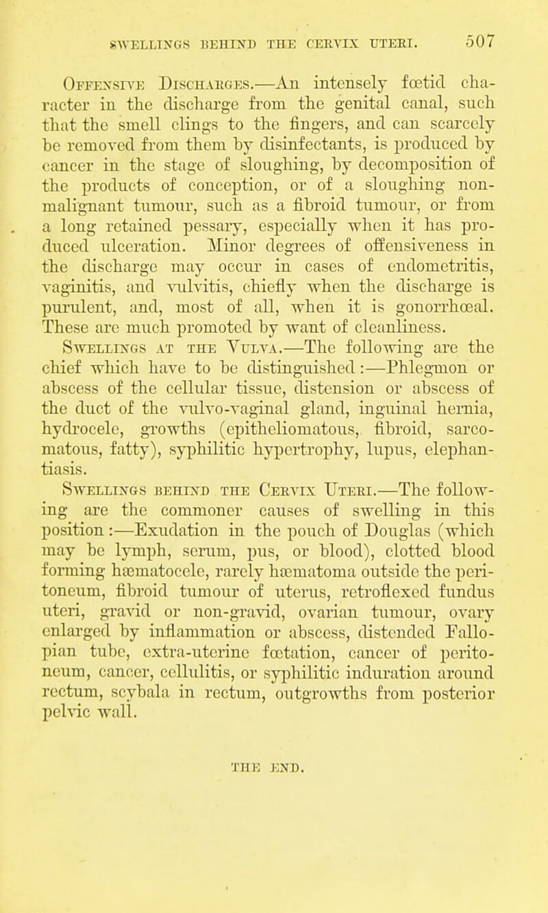 Offensive Discharges.—An intensely foetid cha- racter in the discharge from, the genital canal, such that the smell clings to the fingers, and can scarcely be removed from them by disinfectants, is produced by cancer in the stage of sloughing, by decomposition of the products of conception, or of a sloughing non- malignant tumour, such as a fibroid tumour, or from a long retained pessary, especially when it has pro- duced ulceration. Minor degrees of offensiveness in the discharge may occur in cases of endometritis, vaginitis, and vulvitis, chiefly when the discharge is purulent, and, most of all, when it is gonorrhoeal. These are much promoted by want of cleanliness. Swellings at the Vulva.—The following are the chief which have to be distinguished:—Phlegmon or abscess of the cellular tissue, distension or abscess of the duct of the vulvo-vaginal gland, inguinal hernia, hydrocele, growths (epitheliomatous, fibroid, sarco- matous, fatty), syphilitic hypertrophy, lupus, elephan- tiasis. Swellings behind the Cervix Uteri.—The follow- ing are the commoner causes of swelling in this position :—Exudation in the pouch of Douglas (which may be lymph, scrum, pus, or blood), clotted blood forming haeraatocele, rarely hocmatoma outside the peri- toneum, fibroid tumour of uterus, retroflexed fundus uteri, gravid or non-gravid, ovarian tumour, ovary enlarged by inflammation or abscess, distended Fallo- pian tube, extra-uterine foctation, cancer of perito- neum, cancer, cellulitis, or syphilitic induration around rectum, scybala in rectum, outgrowths from posterior pelvic wall. THE END.