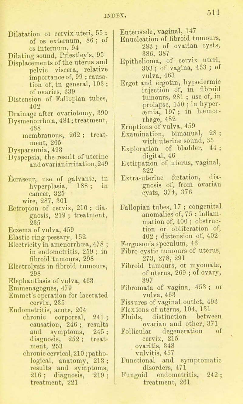 Dilatation 01 cervix uteri, 55 ; of os externum, 86 ; of os internum, 94 Dilating sound, Priestley's, 95 Displacements of the uterus and pelvic viscera, relative importance of, 99 ; causa- tion of, in general, 103 ; of ovaries, 339 Distension of Fallopian tubes, 402 Drainage after ovariotomy, 390 Dysmenorrhea, 484; treatment, 488 membranous, 262 ; treat- ment, 265 Dyspareunia, 493 Dyspepsia, the result of uterine and ovarian irritation ,249 Ecraseur, use of galvanic, in hyperplasia, 188 ; in cancer, 325 wire, 287, 301 Ectropion of cervix, 210 ; dia- gnosis, 219 ; treatment, 235 Eczema of vulva, 459 Elastic ring pessary, 152 Electricity in amenorrhea, 478 ; in endometritis, 259 ; in fibroid tumours, 298 Electrolysis in fibroid tumours, 298 Elephantiasis of vulva, 463 Emmenagogues, 479 Emmet's operation for lacerated cervix, 235 Endometritis, acute, 204 chronic corporeal, 241 ; causation, 246 ; results and symptoms, 245 ; diagnosis, 252 ; treat- ment, 253 chronic cervical, 210; patho- logical, anatomy, 213 ; results and symptoms, 216 ; diagnosis, 219 ; treatment, 221 Enterocele, vaginal, 147 Enucleation of fibroid tumours, 283 ; of ovarian cysts, 386, 387 Epithelioma, of cervix uteri, 303 ; of vagina, 453 ; of vulva, 463 Ergot and ergotin, hypodermic injection of, in fibroid tumours, 281 ; use of, in prolapse, 150 ; in hyper- emia, 197 ; in hemor- rhage, 482 Eruptions of vulva, 459 Examination, bimanual, 2S ; with uterine sound, 35 Exploration of bladder, 44 ; digital, 46 Extirpation of uterus, vaginal, 322 Extra-uterine fcetation, dia- gnosis of, from ovarian cysts, 374, 376 Fallopian tubes, 17 ; congenital anomalies of, 75 ; inflam- mation of, 400 ; obstruc- tion or obliteration of, 402 ; distension of, 402 Ferguson's fpeculum, 46 Fibro-cystic tumours of uterus, 273, 278, 291 Fibroid tumours, or myomata, of uterus, 269 ; of ovary, 397 Fibromata of vagina, 453 ; or vulva, 463 Fissures of vaginal outlet, 493 Flexions of uterus, 104, 131 Fluids, distinction between ovarian and other, 371 Follicular degeneration of cervix, 215 ovaritis, 348 vulvitis, 457 Functional and symptomatic disorders, 471 Fungoid endometritis, 242 ; treatment, 261