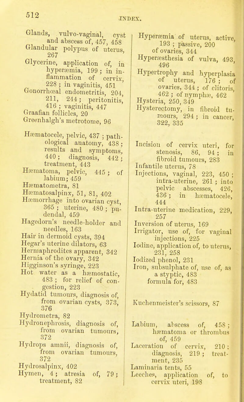 INDEX. Glands, vulvo-vaginal, cyst and abscess of, 457, 458 Glandular polypus of uterus, 267 Glycerine, application of, in hyperemia, 199 j in in- flammation of cervix 228 ; in vaginitis, 451 Gonorrhceal endometritis, 204, 211, 244 ; peritonitis,' 416 ; vaginitis, 447 Graafian follicles, 20 Greenhalgh's metrotome, 96 Hematocele, pelvic, 437 ; path- ological anatomy, 438 ; results and symptoms, 440 ; diagnosis, 442 ; treatment, 443 Hematoma, pelvic, 445 ; of labium; 459 Heinatometra, 81 Hematosalpinx, 51, 81, 402 Hemorrhage into ovarian cyst, 365 ; uterine, 480 : pu- dendal, 459 Hagedorn's needle-holder and needles, 163 Hair in dermoid cysts, 394 Hegar's uterine dilators, 63 Hermaphrodites apparent, 342 Hernia of the ovary, 342 Higginson's syringe, 223 Hot water as a hemostatic, 483 ; for relief of con- gestion, 223 Hydatid tumours, diagnosis of, from ovarian cysts, 373, 376 Hydrometra, 82 Hydronephrosis, diagnosis of, from ovarian tumours, 372 Hydrops amnii, diagnosis of, from ovarian tumours, 372 Hydrosalpinx, 402 Hymen, 4; atresia of, 79; treatment, 82 Hyperemia of uterus, active, 193 ; passive, 200 of ovaries, 344 Hyperesthesia of vulva, 493 496 Hypertrophy and hyperplasia of uterus, 176 ; of ovaries, 344 ; of clitoris, 462 ; of nymphe, 462 Hysteria, 250, 349 Hysterectomy, in fibroid tu- mours, 294 ; in cancer, 322, 335 Incision of cervix uteri, for stenosis, 86, 94 ; in fibroid tumours, 283 Infantile uterus, 78 Injections, vaginal, 223, 450 ; intra-uterine, 261 ; into pelvic abscesses, 426, 436 ; in hematocele, 444 Intra-uterine medication, 229, 257 Inversion of uterus, 169 Irrigator, use of, for vaginal injections, 225 Iodine, application of, to uterus, 231, 258 Iodized phenol, 231 Iron, subsulphate of, use of, as a styptic, 483 formula for, 483 Kuchenmeister's scissors, 87 Labium, abscess of, 45S ; hematoma or thrombus of, 459 Laceration of cervix, 210 : diagnosis, 219; treat- ment, 235 Laminaria tents, 55 Leeches, application of, to cervix uteri, 198