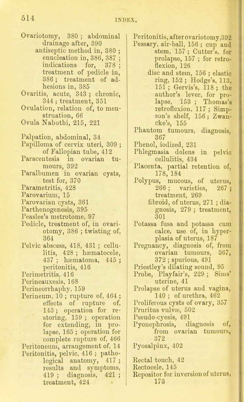 Ovariotomy, 3S0 ; abdominal drainage aftor, 390 antiseptic method in, 380 ; enucleation in, 386, 387 ; indications for, 378 ; treatment of pedicle in, 3S6; treatment of ad- hesions in, 3S5 Ovaritis, acute, 343 ; chronic, 344; treatment, 351 Ovulation, relation of, to men- struation, 66 Ovula Nabothi, 215, 221 Palpation, abdominal, 34 Papilloma of cervix uteri, 309 ; of Fallopian tube, 412 Paracentesis in ovarian tu- mours, 392 raralbumen in ovarian cysts, test for, 370 Parametritis, 428 Parovarium, 15 Parovarian cysts, 361 Parthenogenesis, 395 Peaslee's metrotome, 97 Pedicle, treatment of, in ovari- otomy, 386 ; twisting of, 364 Pelvic abscess, 418, 431 ; cellu- litis, 428 ; hajmatocele, 437 ; hematoma, 445 ; peritonitis, 416 Perimetritis, 416 Perineauxesis, 16S Perineorrhaphy, 159 Perineum, 10 ; rupture of, 464 ; effects of rupture of, 143; operation for re- storing, 159 ; operation for extending, in pro- lapse, 165 ; operation for complete rupture of, 466 Peritoneum, arrangement of, 14 Peritonitis, pelvic, 416 ; patho- logical anatomy, 417 ; results and symptoms, 419 ; diagnosis, 421 ; treatment, 424 Peritonitis, afterovariotomy ,392 Pessary, air-ball, 156 ; cup and stem, 157 ; Cutter s, for prolapse, 157 ; for retro- flexion, 126 disc and stem, 156 ; elastic ring, 152 ; Hodge's, 113, 151 ; Gervis's, 118 ; the author's lever, for pro- lapse, 153 ; Thomas's retroflexion, 117 ; Simp- son's shelf, 156; Zwau- cke's, 155 Phantom tumours, diagnosis, 367 Phenol, iodized, 231 Phlegmasia dolens in pelvic cellulitis, 434 Placenta, partial retention of, 178, 184 Polypus, mucous, of uterus, 266 ; varieties, 267 ; treatment, 269 fibroid, of uterus, 271 ; dia- gnosis, 279 ; treatment, 301 Potassa fusa and potassa cum calce, use of, in hyper- plasia of uterus, 187 Pregnancy, diagnosis of, from ovarian tumours, 367, 372 ; spurious, 491 Priestley's dilating sound, 95 Probe, Playfair's, 229 ; Sims' uterine, 41 Prolapse of uterus and vagina, 140 : of urethra, 462 Proliferous cysts of ovary, 357 Pruritus vulva1, 502 Psoudo-cyesis, 491 Pyonephrosis, diagnosis of, from ovarian tumours, 372 Pyosalpiux, 402 Rectal touch, 42 Roctoeele, 145 Repositor for inversion of uterus, 173