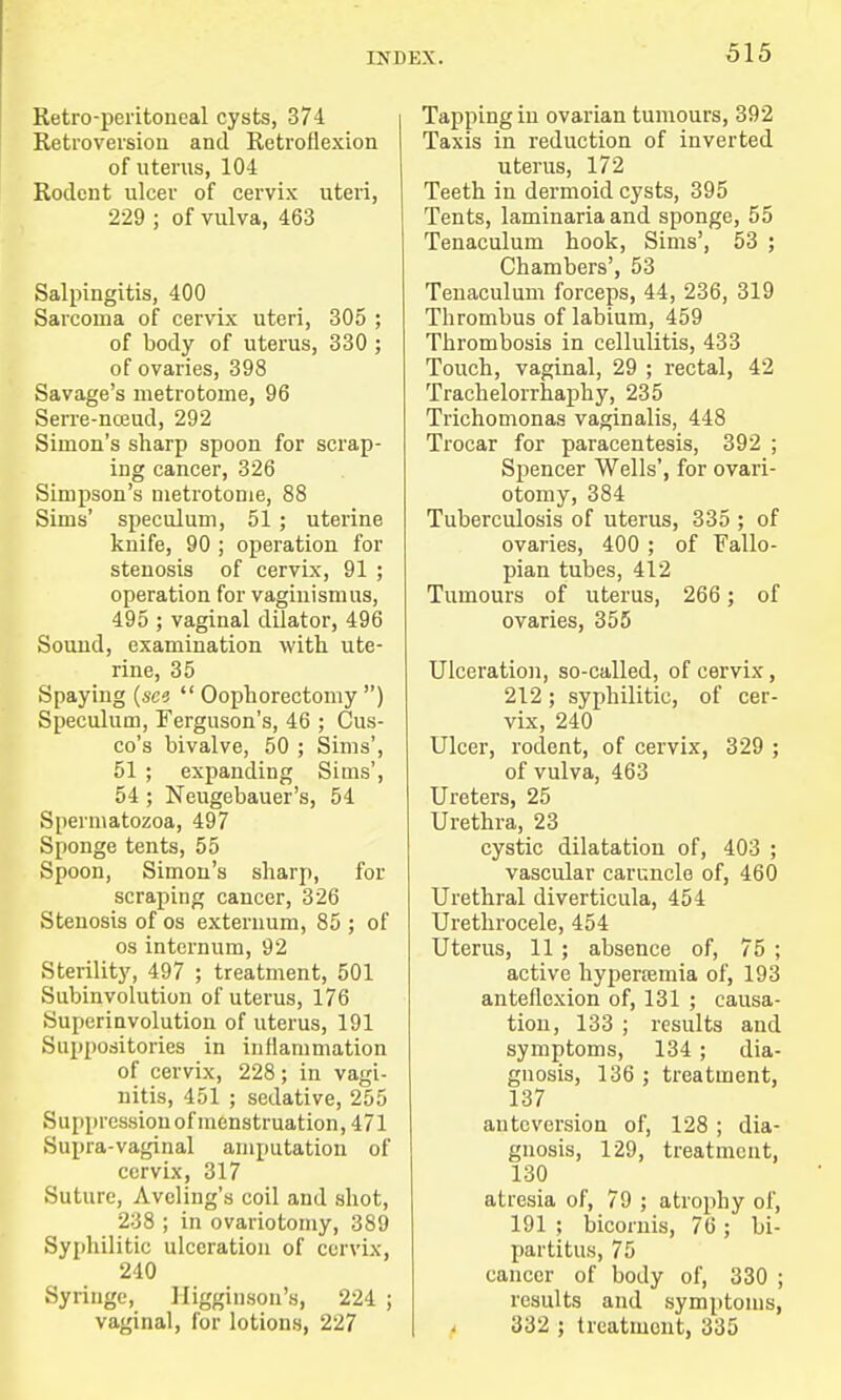 Retro-peritoneal cysts, 374 Retroversion and Retroflexion of uterus, 104 Rodent ulcer of cervix uteri, 229 ; of vulva, 463 Salpingitis, 400 Sarcoma of cervix uteri, 305 ; of body of uterus, 330 ; of ovaries, 398 Savage's metrotome, 96 Serre-nceud, 292 Simon's sharp spoon for scrap- ing cancer, 326 Simpson's metrotome, 88 Sims' speculum, 51; uterine knife, 90 ; operation for stenosis of cervix, 91 ; operation for vaginismus, 495 ; vaginal dilator, 496 Sound, examination with ute- rine, 35 Spaying (see Oophorectomy) Speculum, Ferguson's, 46 ; Cus- co's bivalve, 50 ; Sims', 51 ; expanding Sims', 54 ; Neugebauer's, 54 Spermatozoa, 497 Sponge tents, 55 Spoon, Simon's sharp, for scraping cancer, 326 Stenosis of os externum, 85 ; of os internum, 92 Sterility, 497 ; treatment, 501 Subinvolution of uterus, 176 Superinvolution of uterus, 191 Suppositories in inflammation of cervix, 228; in vagi- nitis, 451 ; sedative, 255 Suppression of menstruation, 471 Supra-vaginal amputation of cervix, 317 Suture, Avcling's coil and shot, 238 ; in ovariotomy, 389 Syphilitic ulceration of cervix, 240 Syringe, Higginson's, 224 ; vaginal, for lotions, 227 Tapping in ovarian tumours, 392 Taxis in reduction of inverted uterus, 172 Teeth in dermoid cysts, 395 Tents, laminariaand sponge, 55 Tenaculum hook, Sims', 53 ; Chambers', 53 Tenaculum forceps, 44, 236, 319 Thrombus of labium, 459 Thrombosis in cellulitis, 433 Touch, vaginal, 29 ; rectal, 42 Trachelorrhaphy, 235 Trichomonas vaginalis, 448 Trocar for paracentesis, 392 ; Spencer Wells', for ovari- otomy, 384 Tuberculosis of uterus, 335 ; of ovaries, 400 ; of Fallo- pian tubes, 412 Tumours of uterus, 266 ; of ovaries, 355 Ulceration, so-called, of cervix, 212; syphilitic, of cer- vix, 240 Ulcer, rodent, of cervix, 329 ; of vulva, 463 Ureters, 25 Urethra, 23 cystic dilatation of, 403 ; vascular caruncle of, 460 Urethral diverticula, 454 Urethrocele, 454 Uterus, 11; absence of, 75 ; active hyperemia of, 193 anteflexion of, 131 ; causa- tion, 133 ; results and symptoms, 134; dia- gnosis, 136 ; treatment, 137 ante version of, 128 ; dia- gnosis, 129, treatment, 130 atresia of, 79 ; atrophy of, 191 ; bicornis, 76; bi- partitus, 75 cancer of body of, 330 ; results and symptoms, 332 ; treatment, 335