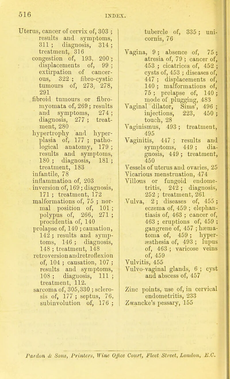 Uterus, cancer of cervix of, 303 ; results and symptoms, 311 ; diagnosis, 314 ; treatment, 316 congestion of, 193, 200 ; displacements of, 99 ; extirpation of cancer- ous, 322 ; libro-cystic tumours of, 273. 278, 291 fibroid tumours or fibro- niyomata of, 269; results and symptoms, 274; diagnosis, 277 ; treat- ment, 280 hypertrophy and hyper- plasia of, 177 ; patho- logical anatomy, 179 ; results and symptoms, 180 ; diagnosis, 181 ; treatment, 183 infantile, 78 inflammation of, 203 inversion of, 169; diagnosis, 171 ; treatment, 172 malformations of, 75 ; nor- mal position of, 101 ; polypus of, 266, 271 ; procidentia of, 140 prolapse of, 140 ; causation, 142 ; results and symp- toms, 146; diagnosis, 148 ; treatment, 148 retroversion andretrofiexion of, 104 ; causation, 107 ; results and symptoms, 108 ; diagnosis, 111 ; treatment, 112. sarcoma of, 305,330 ; sclero- sis of, 177 ; septus, 76, subinvolution of, 176 ; tubercle of, 335 ; uni- cornis, 76 Vagina, 9 ; absence of, 75 ; atresia of, 79 ; cancer of, 453 ; cicatrices of, 452 ; cysts of, 453 ; diseases of, 447 ; displacements of, 140 ; malformations of, 75 ; prolapse of, 140; mode of plugging, 483 Vaginal dilator, Sims', 496 ; injections, 223, 450 ; touch, 28 Vaginismus, 493; treatment, 495 Vaginitis, 447 ; results and symptoms, 449 ; dia- gnosis, 449 ; treatment, 450 Vessels of uterus and ovaries, 25 Vicarious menstruation, 474 Villous or fungoid endome- tritis, 242 ; diagnosis, 252 ; treatment, 261 Vulva, 2; diseases of, 455 ; eczema of, 459 ; elephan- tiasis of, 463 ; cancer of, 463 ; eruptions of, 459 ; gangrene of, 457 ;hrenia- toma of, 459; hyper- iesthesia of, 493 ; lupus of, 463 ; varicose veins of, 459 Vulvitis, 455 Arulvo-vaginal glands, 6 ; cyst and abscess of, 457 Zinc points, use of, in cervical endometritis, 233 Zwancke's pessary, 155 Pardon tfc Sons, Printers, WitU Ojjicc Court, Fleet Street, London, E.C.