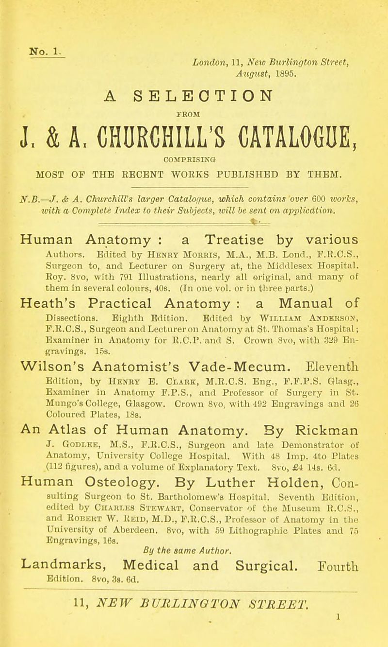 London, 11, New Burlington Street, August, 1895. A SELECTION FROM J, k A. CHURCHILL'S CATALOGUE, COMPRISING MOST OP THE RECENT WORKS PUBLISHED BY THEM. N.B.—J. & A. Churchill's larger Catalogue, which contains over 600 works, with a Complete Index to their Subjects, will be sent on application. »• - Human Anatomy : a Treatise by various Authors. Edited by Henry Morris, M.A., M.B. Lond., F.R.C.S., Surgeon to, and Lecturer on Surgery at, the Middlesex Hospital. Roy. 8vo, with 791 Illustrations, nearly all original, and many of them in several colours, 40s. (In one vol. or in three parts.) Heath's Practical Anatomy : a Manual of Dissections. Eighth Edition. Edited by William Anderson, P.R.C.S., Surgeon and Lecturer oil Anatomy at St. Thomas's Hospital; Examiner in Anatomy for R.CP. and S. Crown Svo, with 329 En- gravings, 15s. Wilson's Anatomist's Vade-Mecum. Eleventh Edition, by Henry E. Clark, M.R.C.S. Eng., P.F.P.S. Glasg., Examiner in Anatomy P.P.S., and Professor of Surgery in St. Mungo'8 College, Glasgow. Crown Svo, with 192 Engravings ami 26 Coloured Plates, 18s. An Atlas of Human Anatomy, By Rickman J. Godlee, M.S., P.R.C.S., Surgeon and late Demonstrator of Anatomy, University College Hospital. With 48 Imp. 4to Plates (112 figures), and a volume of Explanatory Text. Svo, £-4 14s. 6d. Human Osteology. By Luther Holden, Con- suiting Surgeon to St. Bartholomew's Hospital. Seventh Edition, edited by Charles Stewart, Conservator of the Museum R.C.S., and Robert W. Reid, M.D., F.R.C.S., Professor of Anatomy in the University of Aberdeen. 8vo, with 69 Lithographic Plates and 75 Engravings, 16s. By the same Author. Landmarks, Medical and Surgical. Fourth Edition. 8vo, 3s. 6d. 11, NEW BURLINGTON STREET. i