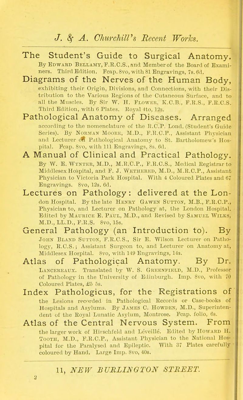 The Student's Guide to Surgical Anatomy. By Edward Bellamy, F.R.C.S., and Memberof the Board of Exami- ners. Third Edition. Fcap. 8vo, with 81 Engravings, 7s. 6d. Diagrams of the Nerves of the Human Body, exhibiting their Origin, Divisions, and Connections, with their Dis- tribution to the Various Regions of the Cutaneous Surface, and to all the Muscles. By Sir W. H. Flower, K.C.B., P.R.S., P.B.C.S. Third Edition, with 6 Plates. Royal ito, 12s. Pathological Anatomy of Diseases. Arranged according to the nomenclature of the R.C.P. Lond. (Student's Guide Series). By Norman Moore, M.D., F.R.C.P., Assistant Physician and Lecturer <m Pathological Anatomy to St. Bartholomew's Hos- pital. Fcap. 8vo, with 111 Engravings, 8s. 6d. A Manual of Clinical and Practical Pathology. By W. E. Wynter, M.D., M.R.C.P., F.R.C.S., Medical Registrar to Middlesex Hospital, and F. J. Wethehed, M.D., M.R.C.P., Assistant Physician to Victoria Park Hospital. With 4 Coloured Plates and 67 Engravings. 8vo, 12s. Od. Lectures on Pathology: delivered at the Lon- don Hospital. By the late Henry Gawen Sutton, M.B., F.R.C.P., Physician to, and Lecturer on Pathology at, the London Hospital. Edited by Maurice E. Paul, M.D., and Revised by Samuel Wiles, M.D., LL.D., F.R.S. 8vo, 15s. General Pathology (an Introduction to). By John Bland Sutton, F.R.C.S., Sir E. Wilson Lecturer on Patho- logy, R.C.S.; Assistant Surgeon to, and Lecturer on Anatomy at, Middlesex Hospital. 8vo, with 149 Engravings, 1 Is. Atlas of Pathological Anatomy. By Dr. Lanceueaux. Translated by W. S. Greenfield, M.D., Professor of Pathology in the University of Edinburgh. Imp. 8vo, with 70 Coloured Plates, £5 5s. Index Pathologicus, for the Registrations of the Lesions recorded in Pathological Records or Case-books of Hospitals and Asylums. By James C. Howden, M.D., Superinten- dent of the Royal Lunatic Asylum, Montrose. Pcap. folio, 6s. Atlas of the Central Nervous System. From the larger work of Hirsohfeld and Leveille. Edited by How uid II. Tooth, M.D., P.R.C.P., Assistant Physician to the National Hos- pital for the Paralysed and Epileptic. With 37 Plates carefully ■ coloured by Hand. Large Imp. 8vo, 10s. 11, NEW BURLINGTON STREET.