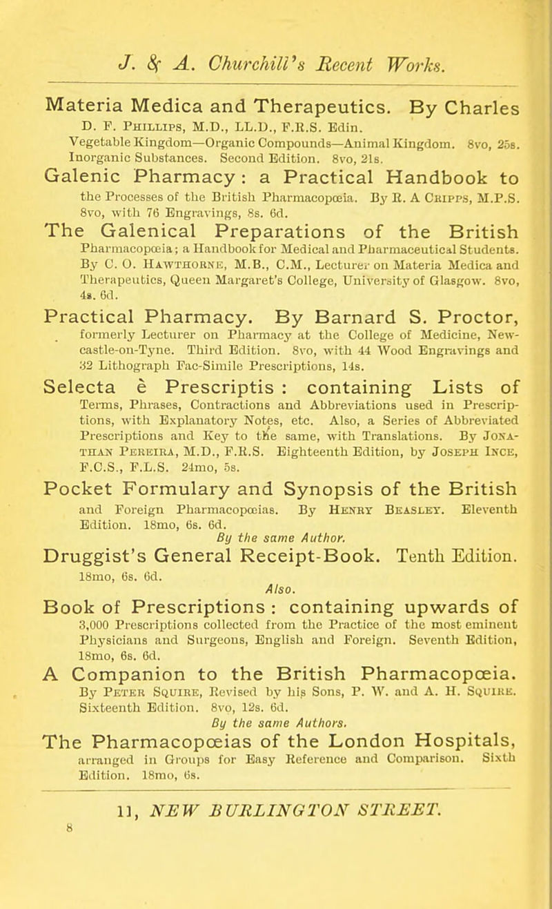Materia Medica and Therapeutics. By Charles D. P. Phillips, M.D., LL.D., P.R.S. Bdin. Vegetable Kingdom—Organic Compounds—Animal Kingdom. 8vo, 25s. Inorganic Substances. Second Edition. 8vo, 21s. Galenic Pharmacy: a Practical Handbook to the Processes of the British Pharmacopoeia. By B. A Cripps, M.P.S. 8vo, with 76 Engravings, 8s. 6d. The Galenical Preparations of the British Pharmacopoeia; a Handbook for Medical and Pharmaceuticil Students. By C. O. Hawthorne, M.B., CM., Lecturer on Materia Medica and Therapeutics, Queen Margaret's College, University of Glasgow. 8vo, 4». 6d. Practical Pharmacy. By Barnard S. Proctor, formerly Lecturer on Pharmacy at the College of Medicine, New- castle-on-Tyne. Third Edition. 8vo, with 44 Wood Engravings and '42 Lithograph Pac-Simile Prescriptions, 14s. Selecta e Prescriptis : containing Lists of Terms, Phrases, Contractions and Abbreviations used in Prescrip- tions, with Explanatory Notes, etc. Also, a Series of Abbreviated Prescriptions and Key to the same, with Translations. By Jona- than Pereira, M.D., F.H.S. Eighteenth Edition, by Joseph Ince, F.C.S., F.L.S. 24mo, 5s. Pocket Formulary and Synopsis of the British and Foreign Pharmacopoeias. By Henry Beasley. Eleventh Edition. 18mo, 6s. 6d. By the same Author. Druggist's General Receipt-Book. Tenth Edition. 18mo, 6s. 6d. Also. Book of Prescriptions : containing upwards of 3,000 Prescriptions collected from the Practice of the most eminent Physicians and Surgeons, English and Foreign. Seventh Edition, 18mo, 6s. 6d. A Companion to the British Pharmacopoeia. By Peter Squire, Revised by his Sons, P. W. and A. H. Squire. Sixteenth Edition. 8vo, 12s. 6d. By the same Authors. The Pharmacopoeias of the London Hospitals, arranged in Groups for Easy Reference and Comparison. Sixth Edition. 18rao, 6s. 1], NEW BURLINGTON STREET.