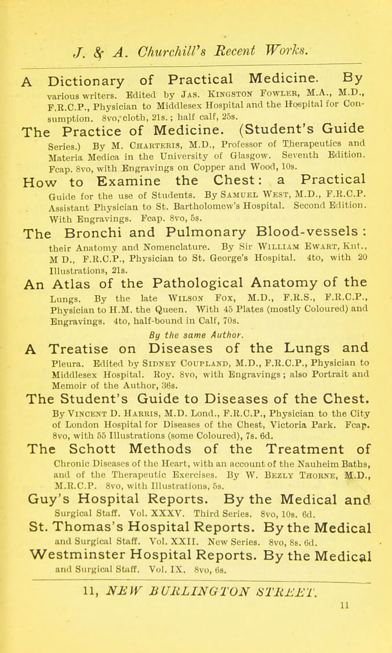 A Dictionary of Practical Medicine. By various writers. Edited by Jas. Kingston Fowler, M.A., M.D., F.R.C.P., Physician to Middlesex Hospital and the Hospital for Con- sumption. 8vo,-cloth, 21s.; half calf, 25s. The Practice of Medicine. (Student's Guide Series.) By M. Charteris, M.D., Professor of Therapeutics and Materia Medica in the University of Glasgow. Seventh Edition. Fcap. 8vo, with Engravings on Copper and Wood, 10s. How to Examine the Chest: a Practical Guide for the use of Students. By Samuel West, M.D., F.R.C.P. Assistant Physician to St. Bartholomew's Hospital. Second Edition. With Engravings. Fcap. 8vo, 5s. The Bronchi and Pulmonary Blood-vessels : their Anatomy and Nomenclature. By Sir William Ewart, Knt., M D., F.R.C.P., Physician to St. George'B Hospital. 4to, with 20 Illustrations, 21s. An Atlas of the Pathological Anatomy of the Lungs. By the late Wilson Fox, M.D., F.R.S., F.R.C.P., Physician to H.M. the Queen. With 45 Plates (mostly Coloured) and Engravings. 4to, half-bound in Calf, 70s. By the same Author. A Treatise on Diseases of the Lungs and Pleura. Edited by Sidney Coupland, M.D., F.R.C.P., Physician to Middlesex Hospital. Roy. 8vo, with Engravings; also Portrait and Memoir of the Author, 36s. The Student's Guide to Diseases of the Chest. By Vincent D. Harris, M.D. Lond., F.R.C.P., Physician to the City of London Hospital for Diseases of the Chest, Victoria Park. Fcap. 8vo, with 55 Illustrations (some Coloured), 7s. 6d. The Schott Methods of the Treatment of Chronic Diseases of the Heart, with an account of the Nauheim Baths, and of the Therapeutic Exercises. By W. Bezly Thorne, M.D., M.R.CP. 8vo, with Illustrations, 5s. Guy's Hospital Reports. By the Medical and Surgical Staff. Vol. XXXV. Third Series. 8vo, 10s. 6d. St. Thomas's Hospital Reports. By the Medical and Surgical Staff. Vol. XXII. New Series. 8vo, 8s. (3d. Westminster Hospital Reports. By the Medical and Surgical Staff. Vol. IX. 8vo, 6a. 11, NEW BURLINGTON STREET.
