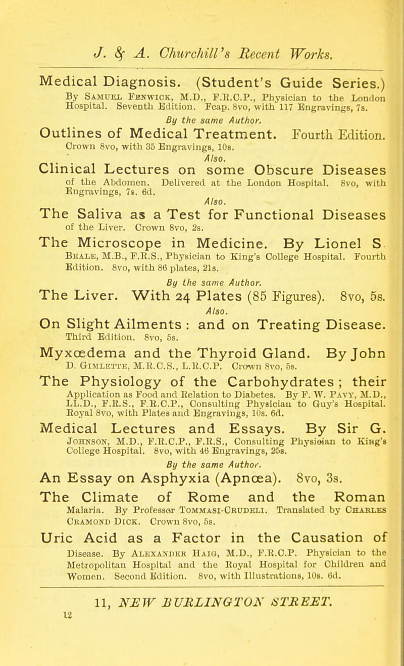Medical Diagnosis. (Student's Guide Series.) By Samuel Fbnwick, M.D., F.E.O.P., Physician to the London Hospital. Seventh Edition. Fcap. 8vo, with 117 Engravings, 7s. By the same Author. Outlines of Medical Treatment. Fourth Edition. Crown 8vo, with 35 Engravings, 10s. Also. Clinical Lectures on some Obscure Diseases of the Abdomen. Delivered at the London Hospital. 8vo, with Engravings, 7s. 6d. Also. The Saliva as a Test for Functional Diseases of the Liver. Crown 8vo, 2s. The Microscope in Medicine. By Lionel S Beale, M.B., F.R.S., Physician to King's College Hospital. Fourth Edition. 8vo, with 86 plates, 21s. By the same Author. The Liver. With 24 Plates (85 Figures). 8vo, 5s. Also. On Slight Ailments : and on Treating Disease. Third Edition. 8vo, 5s. Myxcedema and the Thyroid Gland. By John D. Gimlette, M.K.C.S., L.E.C.P. Crown 8vo, 5s. The Physiology of the Carbohydrates ; their Application as Food and Relation to Diabetes. By F. W. Pavy, M.D., LL.D., F.R.S., F.H.C.P., Consulting Physician to Guy's Hospital. Royal 8vo, with Plates and Engravings, 10s. 6d. Medical Lectures and Essays. By Sir G. Johnson, M.D., F.R.C.P., F.R.S., Consulting Physician to King's College Hospital. 8vo, with 4(5 Engravings, 25s. By the same Author. An Essay on Asphyxia (Apncea). 8vo, 3s. The Climate of Rome and the Roman Malaria. By Professor Tommasi-Crudeli. Translated by Charles Cramond Dick. Crown 8vo, 56. Uric Acid as a Factor in the Causation of Disease. By Alexander Haio, M.D., F.R.C.P. Physician to the Metropolitan Hospital and the Royal Hospital for Children and Women. Second Edition. 8vo, with Illustrations, 10s. 6d.