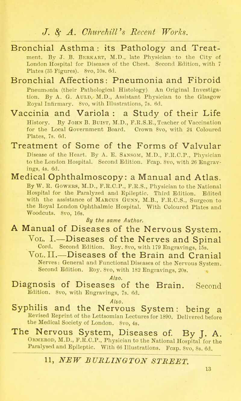 Bronchial Asthma : its Pathology and Treat- ment. By J. B. Bf.rkart, M.D., late Physician to the City of London Hospital for Diseases of the Chest. Second Edition, with 7 Plates (35 Figures). 8vo, 10s. 6d. Bronchial Affections: Pneumonia and Fibroid Pneumonia (their Pathological Histology) An Original Investiga- tion. By A. G. Auld, M.D., Assistant Physician to the Glasgow Royal Infirmary. 8vo, with Illustrations, 7s. 6d. Vaccinia and Variola : a Study of their Life History. By John B. Buist, M.D., F.R.S.E., Teacher of Vaccination for the Local Government Board. Crown 8vo, with 21 Coloured Plates, 7s. 6<1. Treatment of Some of the Forms of Valvular Disease of the Heart. By A. E. Sansom, M.D., F.R.C.P., Physician to the London Hospital. Second Edition. Fcap. 8vo, with 26 Engrav- ings, 4s. Gd. Medical Ophthalmoscopy: a Manual and Atlas. By W. E. Gowers, M.D., F.R.C.P., F.R.S., Physician to the National Hospital for the Paralyzed and Epileptic. Third Edition. Edited with the assistance of Marcus Gunn, M.B., F.R.C.S., Surgeon to the Royal London Ophthalmic Hospital. With Coloured Plates and Woodcuts. 8vo, 16s. By the same Author. A Manual of Diseases of the Nervous System. Yol. I.—Diseases of the Nerves and Spinal Cord. Second Edition. Roy. 8vo, with 179 Engravings, 15s. Vol. II.—Diseases of the Brain and Cranial Nerves: General and Functional Diseases of the Nervous System. Second Edition. Roy. 8vo, with 182 Engravings, 20s. Also. Diagnosis of Diseases of the Brain. Second Edition. 8vo, with Engravings, 7s. 6d. Also. Syphilis and the Nervous System: being a Revised Reprint of the Lettsomian Lectures for 1890. Delivered before the Medical Society of London. 8vo, 4s. The Nervous System, Diseases of. By J. A. Ormerod, M.D., F.R.C.P., Physician to the National Hospital for the Paralysed and Epileptic. With 66 Illustrations. Fcap. 8vo, 8s. 6d. 11, NEW BURLINGTON STREET.