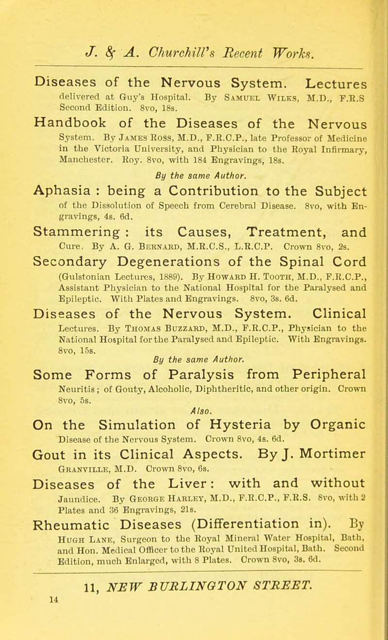 Diseases of the Nervous System. Lectures delivered at Guy's Hospital. By Samuel Wilks, M.D., F.R.S Second Edition. 8vo, 18s. Handbook of the Diseases of the Nervous System. By James Boss, M.D., F.R.C.P., late Professor of Medicine in the Victoria University, and Physician to the Royal Infirmary, Manchester. Roy. 8vo, with 184 Engravings, 18s. By the same Author. Aphasia : being a Contribution to the Subject of the Dissolution of Speech from Cerebral Disease. 8vo, with En- gravings, 4s. 6d. Stammering : its Causes, Treatment, and Cure, By A. G. Bernard, M.R.C.S., L.R.C.P. Crown 8vo, 2s. Secondary Degenerations of the Spinal Cord (Gulstonian Lectures, 1889). By Howard H. Tooth, M.D., F.R.C.P., Assistant Physician to the National Hospital for the Paralysed and Epileptic. With Plates and Engravings. 8vo, 3s. 6d. Diseases of the Nervous System. Clinical Lectures. By Thomas Buzzard, M.D., F.R.C.P., Physician to the National Hospital for the Paralysed and Epileptic. With Engravings. 8vo, 15s. By the same Author. Some Forms of Paralysis from Peripheral Neuritis ; of Gouty, Alcoholic, Diphtheritic, and other origin. Crown 8vo, 5s. Also. On the Simulation of Hysteria by Organic Disease of the Nervous System. Cr own 8vo, 4s. 6d. Gout in its Clinical Aspects. By J. Mortimer Granville, M.D. Crown 8vo, 6s. Diseases of the Liver: with and without Jaundice. By George Harley, M.D., F.R.C.P., F.R.S. 8vo, with 2 Plates and 36 Engravings, 21s. Rheumatic Diseases (Differentiation in). By Hugh Lane, Surgeon to the Royal Mineral Water Hospital, Bath, and Hon. Medical Officer to the Royal United Hospital, Bath. Second Edition, much Enlarged, with 8 Plates. Crown 8vo, 3s. 6d. 11, NEW BURLINGTON STREET.