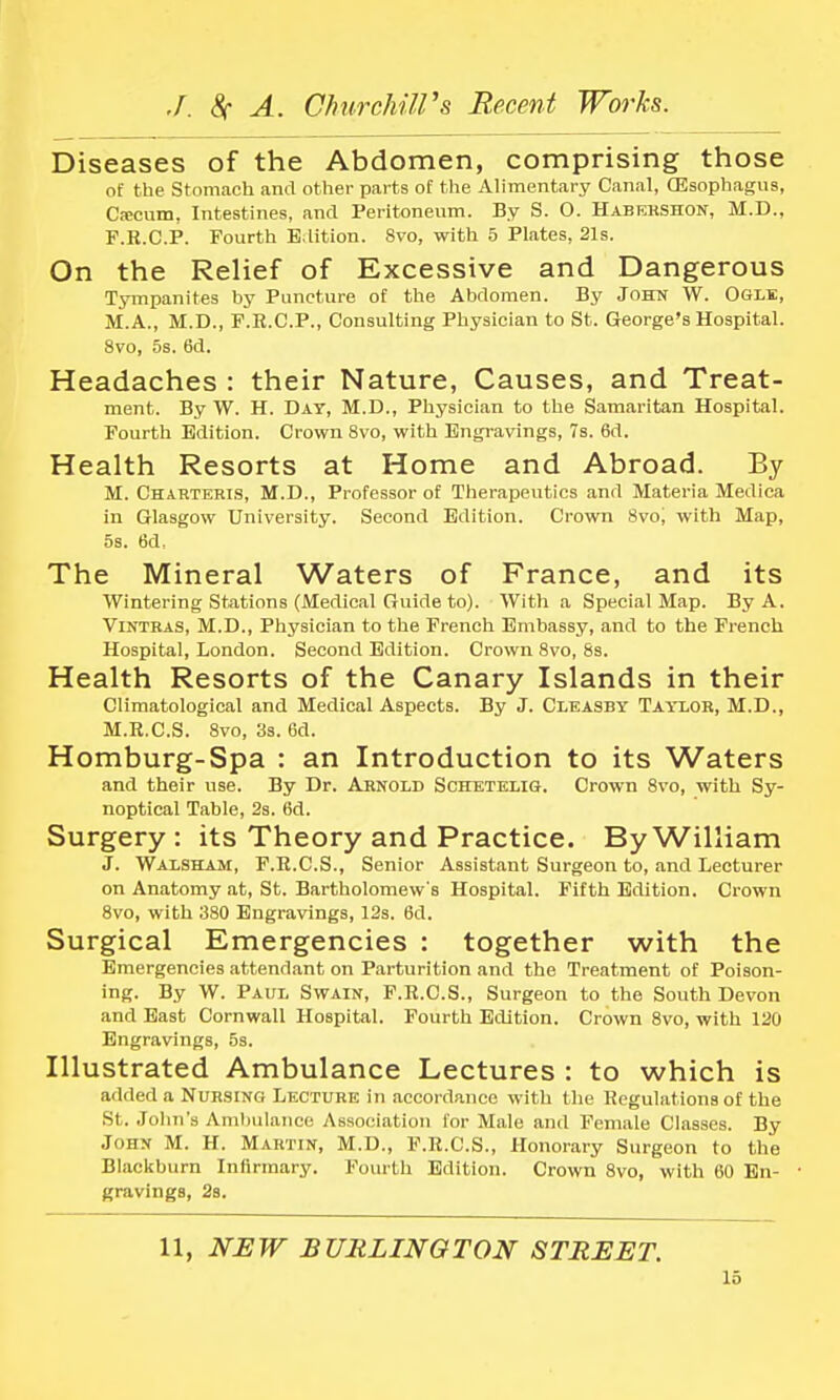 Diseases of the Abdomen, comprising those of the Stomach and other parts of the Alimentary Canal, (Esophagus, Cacum, Intestines, and Peritoneum. By S. O. Habehshon, M.D., F.R.C.P. Fourth Edition. 8vo, with 5 Plates, 21s. On the Relief of Excessive and Dangerous Tympanites by Puncture of the Abdomen. By John W. Ogle, M.A., M.D., F.R.C.P., Consulting Physician to St. George's Hospital. 8vo, 5s. 6d. Headaches : their Nature, Causes, and Treat- ment. By W. H. DAT, M.D., Physician to the Samaritan Hospital. Fourth Edition. Crown 8vo, with Engravings, 7s. 6d. Health Resorts at Home and Abroad. By M. Charteris, M.D., Professor of Therapeutics and Materia Medica in Glasgow University. Second Edition. Crown Swo, with Map, 5s. 6d, The Mineral Waters of France, and its Wintering Stations (Medical Guide to). With a Special Map. By A. Vintras, M.D., Physician to the French Embassy, and to the French Hospital, London. Second Edition. Crown 8vo, 8s. Health Resorts of the Canary Islands in their Climatological and Medical Aspects. By J. Cleasby Taylor, M.D., M.R.C.S. 8vo, 3s. 6d. Homburg-Spa : an Introduction to its Waters and their use. By Dr. Arnold Schetelig. Crown 8vo, with Sy- noptical Table, 2s. 6d. Surgery : its Theory and Practice. By William J. Walsham, F.R.C.S., Senior Assistant Surgeon to, and Lecturer on Anatomy at, St. Bartholomew's Hospital. Fifth Edition. Crown 8vo, with 380 Engravings, 12s. 6d. Surgical Emergencies : together with the Emergencies attendant on Parturition and the Treatment of Poison- ing. By W. Paul Swain, F.R.C.S., Surgeon to the South Devon and East Cornwall Hospital. Fourth Edition. Crown 8vo, with 120 Engravings, 5s. Illustrated Ambulance Lectures : to which is added a Nursing Lecture in accordance with the Regulations of the St. John's Ambulance Association for Male and Female Classes. By John M. H. Martin, M.D., F.R.C.S., Honorary Surgeon to the Blackburn Infirmary. Fourth Edition. Crown 8vo, with 60 En- gravings, 2s. 11, NEW BURLINGTON STREET.