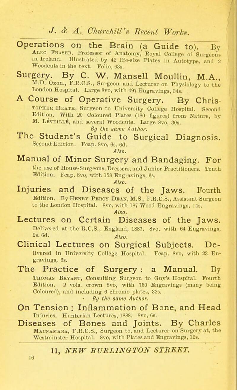 Operations on the Brain (a Guide to). By Aleo Fraser, Professor of Anatomy, Royal Collage of Surgeons in Ireland. Illustrated by 42 life-size Plates in Autotype, and 2 Woodcuts in the text. Folio, 63s. Surgery. By C. W. Mansell Moullin, M.A., M.D. Oxon., F.R.O.S., Surgeon and Lecturer on Physiology to the London Hospital. Large 8vo, with 497 Engravings, 34s. A Course of Operative Surgery. By Chris- topher Heath, Surgeon to University College Hospital. Second Edition. With 20 Coloured Plates (180 figures) from Nature, by M. LrivniLLE, and several Woodcuts. Large 8vo, 30s. By the same Author. The Student's Guide to Surgical Diagnosis. Second Edition. Fcap. 8vo, 6s. 6d. Also. Manual of Minor Surgery and Bandaging. For the use of House-Surgeons, Dressers, and Junior Practitioners. Tenth Edition. Fcap. 8vo, with 158 Engravings, 6s. Also. Injuries and Diseases of the Jaws. Fourth Edition. By Henry Pehoy Dean, M.S., F.E.C.S., Assistant Surgeon to the London Hospital. 8vo, with 187 Wood Engravings, 14s. Also. Lectures on Certain Diseases of the Jaws. Delivered at the E.C.S., England, 1887. 8vo, with 64 Engravings, 2s. 6d. Also_ Clinical Lectures on Surgical Subjects. De- livered in University College Hospital. Fcap. 8vo, with 23 En- gravings, 6s. The Practice of Surgery : a Manual. By Thomas Bryant, Consulting Surgeon to Guy's Hospital. Fourth Edition. 2 vols, crown 8vo, with 750 Engravings (many being Coloured), and including 6 chromo plates, 32s. By the same Author. On Tension : Inflammation of Bone, and Head Injuries. Hunterian Lectures, 1888. 8vo, 6s. Diseases of Bones and Joints. By Charles Macnamara, F.R.C.S., Surgeon to, and Lecturer on Surgery at, the Westminster Hospital. 8vo, with Plates and Engravings, 12s. 11, NEW BURLINGTON STREET.