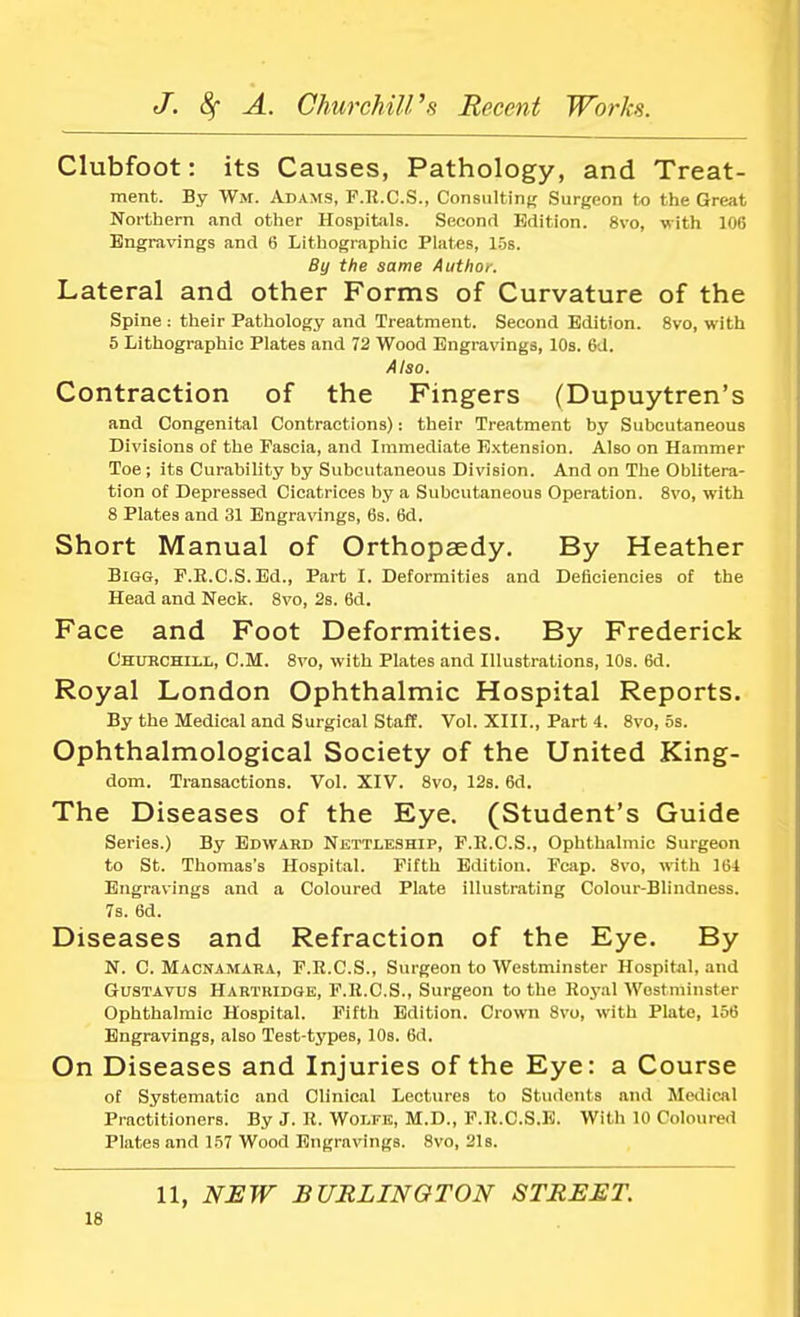 Clubfoot: its Causes, Pathology, and Treat- ment. By Wm. Adams, F.R.C.S., Consulting Surgeon to the Great Northern and other Hospitals. Second Edition. 8vo, with 106 Engravings and 6 Lithographic Plates, 15s. By the same Author. Lateral and other Forms of Curvature of the Spine : their Pathology and Treatment. Second Edition. 8vo, with 5 Lithographic Plates and 72 Wood Engravings, 10s. 6U. Also. Contraction of the Fingers (Dupuytren's and Congenital Contractions): their Treatment by Subcutaneous Divisions of the Fascia, and Immediate Extension. Also on Hammer Toe; its Curability by Subcutaneous Division. And on The Oblitera- tion of Depressed Cicatrices by a Subcutaneous Operation. 8vo, with 8 Plates and 31 Engravings, 6s. 6d. Short Manual of Orthopaedy. By Heather Bigg, F.R.C.S.Ed., Part I. Deformities and Deficiencies of the Head and Neck. 8vo, 2s. 6d. Face and Foot Deformities. By Frederick Churchill, CM. 8vo, with Plates and Illustrations, 10s. 6d. Royal London Ophthalmic Hospital Reports. By the Medical and Surgical Staff. Vol. XIII., Part 4. 8vo, 5s. Ophthalmological Society of the United King- dom. Transactions. Vol. XIV. 8vo, 12s. 6d. The Diseases of the Eye. (Student's Guide Series.) By Edward Nettleship, F.R.C.S., Ophthahnic Surgeon to St. Thomas's Hospital. Fifth Edition. Fcap. 8vo, with 164 Engravings and a Coloured Plate illustrating Colour-Blindness. 7s. 6d. Diseases and Refraction of the Eye. By N. C. Macnamara, F.R.C.S., Surgeon to Westminster Hospital, and Gustavus Hartridge, F.H.C.S., Surgeon to the Royal Westminster Ophthalmic Hospital. Fifth Edition. Crown Svo, with Plate, 156 Engravings, also Test-types, 10s. 6d. On Diseases and Injuries of the Eye: a Course of Systematic and Clinical Lectures to Students and Medical Practitioners. By J. R. Wolfe, M.D., F.R.C.S.E. With 10 Coloured Plates and 157 Wood Engravings. 8vo, 21s. 11, NEW BURLINGTON STREET.