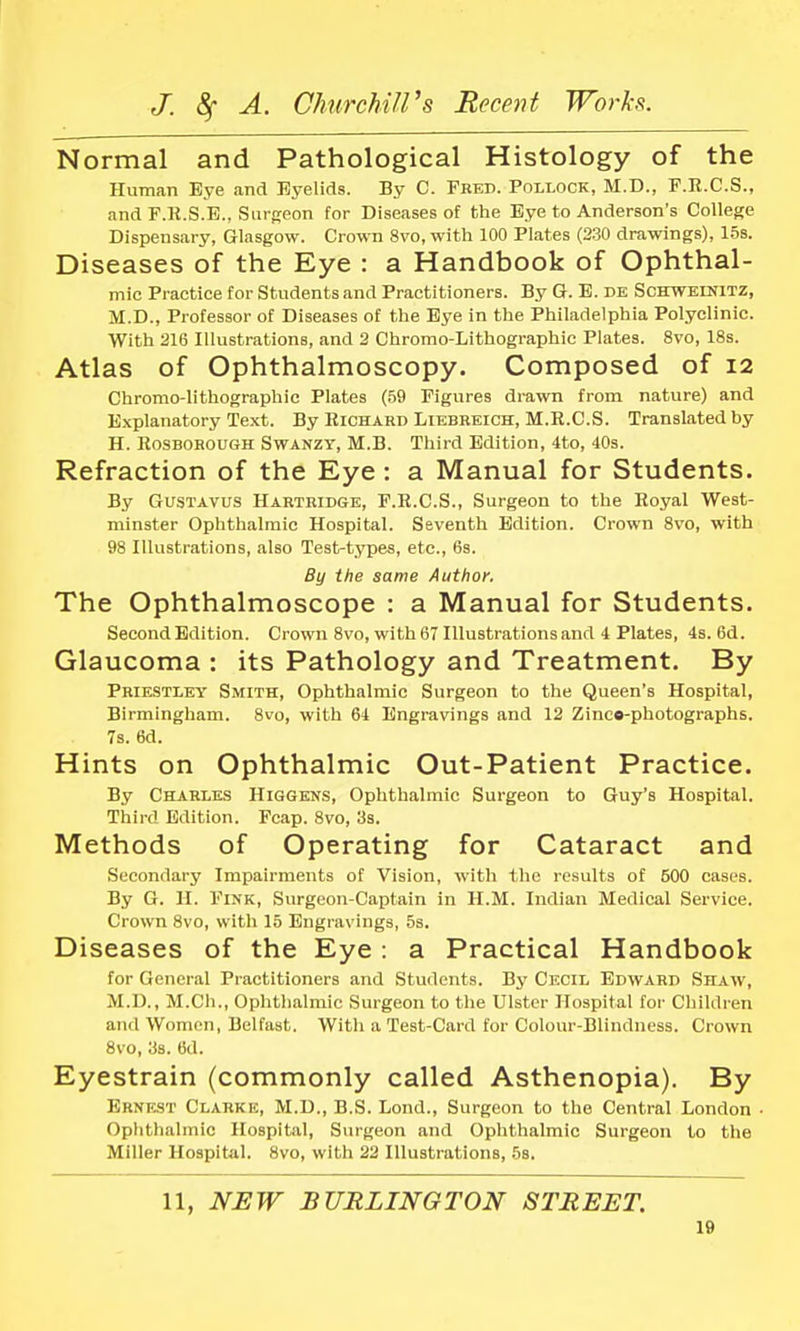 Normal and Pathological Histology of the Human Bye and Eyelids. By C. Fred. Pollock, M.D., F.R.C.S., and F.R.S.E., Surgeon for Diseases of the Eye to Anderson's College Dispensary, Glasgow. Crown 8vo, with 100 Plates (230 drawings), 15s. Diseases of the Eye : a Handbook of Ophthal- mic Practice for Students and Practitioners. By Gr. E. dk Schweinitz, M.D., Professor of Diseases of the Eye in the Philadelphia Polyclinic. With 216 Illustrations, and 2 Chromo-Lithographie Plates. 8vo, 18s. Atlas of Ophthalmoscopy. Composed of 12 Chromo-lithographic Plates (59 Figures drawn from nature) and Explanatory Text. By Richard Liebreich, M.R.C.S. Translated by H. Rosborough Swanzy, M.B. Third Edition, 4to, 40s. Refraction of the Eye : a Manual for Students. By Gustavus Hartridge, F.R.C.S., Surgeon to the Royal West- minster Ophthalmic Hospital. Seventh Edition. Crown 8vo, with 98 Illustrations, also Test-types, etc., 6s. By the same Author. The Ophthalmoscope : a Manual for Students. Second Edition. Crown 8vo, with 67 Illustrations and 4 Plates, 4s. 6d. Glaucoma : its Pathology and Treatment. By Priestley Smith, Ophthalmic Surgeon to the Queen's Hospital, Birmingham. 8vo, with 64 Engravings and 12 Zinco-photographs. 7s. 6d. Hints on Ophthalmic Out-Patient Practice. By Charles Higgens, Ophthalmic Surgeon to Guy's Hospital. Third Edition. Fcap. 8vo, 3s. Methods of Operating for Cataract and Secondary Impairments of Vision, with the results of 500 cases. By G. H. Fink, Surgeon-Captain in H.M. Indian Medical Service. Crown 8vo, with 15 Engravings, 5s. Diseases of the Eye : a Practical Handbook for General Practitioners and Students. By Cecil Edward Shaw, M.D., M.Ch., Ophthalmic Surgeon to the Ulster Hospital for Children and Women, Belfast. With a Test-Card for Colour-Blindness. Crown 8vo, 3s. 6d. Eyestrain (commonly called Asthenopia). By Ernest Clarke, M.D., B.S. Lond., Surgeon to the Central London • Ophthalmic Hospital, Surgeon and Ophthalmic Surgeon to the Miller Hospital. 8vo, with 22 Illustrations, 5s. 11, NEW BURLINGTON STREET.