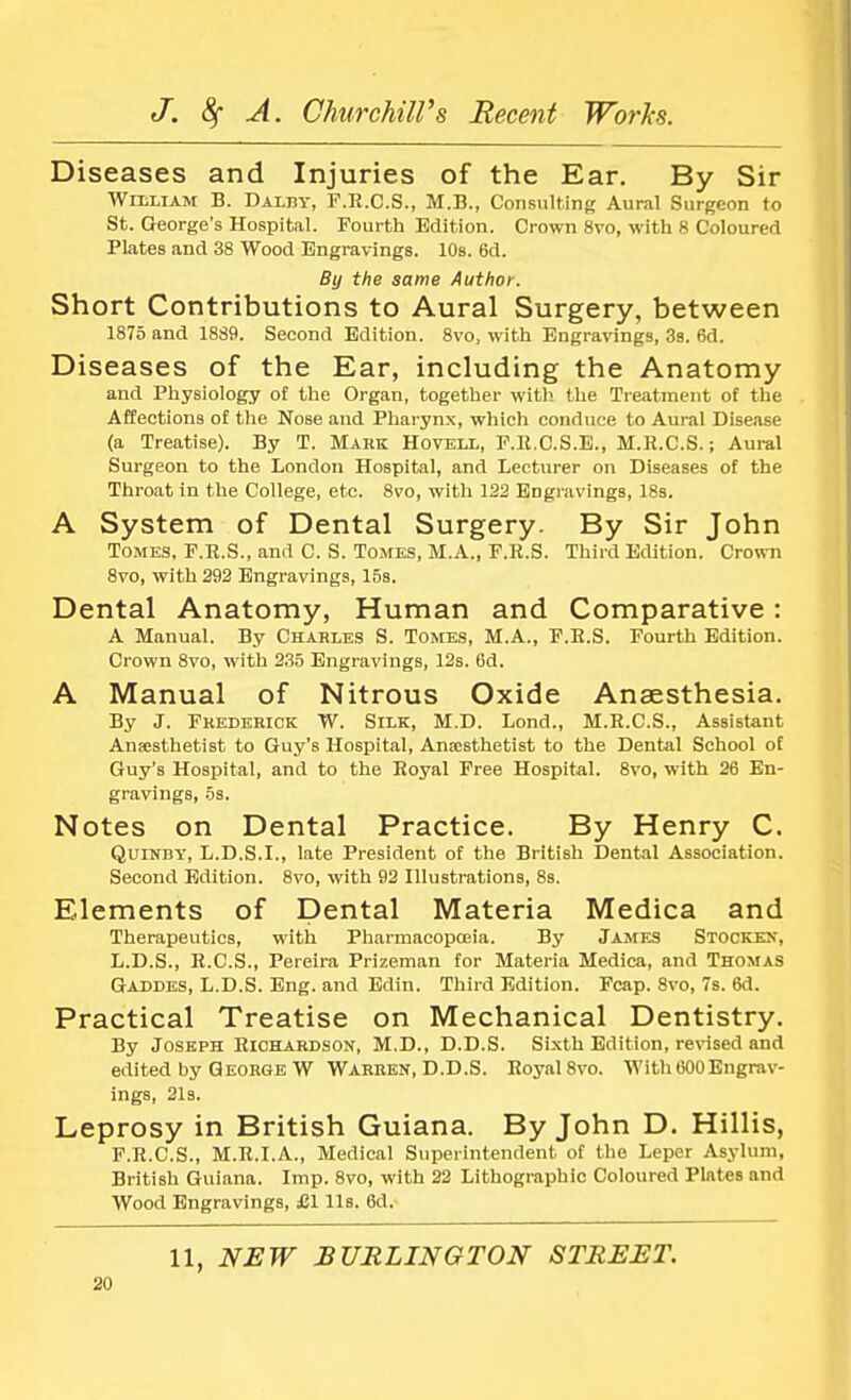Diseases and Injuries of the Ear. By Sir William B. Dalby, F.R.C.S., M.B., Consulting Aural Surgeon to St. George's Hospital. Fourth Edition. Crown 8vo, with 8 Coloured Plates and 38 Wood Engravings. 10s. 6d. By the same Author. Short Contributions to Aural Surgery, between 1875 and 1889. Second Edition. 8vo, with Engravings, 3s. 6d. Diseases of the Ear, including the Anatomy and Physiology of the Organ, together with the Treatment of the Affections of the Nose and Pharynx, which conduce to Aural Disease (a Treatise). By T. Mark Hovell, F.R.C.S.E., M.R.C.S.; Aural Surgeon to the London Hospital, and Lecturer on Diseases of the Throat in the College, etc. 8vo, with 122 Engravings, 18s. A System of Dental Surgery. By Sir John Tomes. F.R.S., and C. S. Tomes, M.A., F.R.S. Third Edition. Crown 8vo, with 292 Engravings, 15s. Dental Anatomy, Human and Comparative: A Manual. By Charles S. Tomes, M.A., F.R.S. Fourth Edition. Crown 8vo, with 235 Engravings, 12s. 6d. A Manual of Nitrous Oxide Anaesthesia. By J. Frederick W. Silk, M.D. Lond., M.R.C.S., Assistant Anesthetist to Guy's Hospital, Anaesthetist to the Dental School of Guy's Hospital, and to the Royal Free Hospital. 8vo, with 26 En- gravings, 5s. Notes on Dental Practice. By Henry C. Quinby, L.D.S.I., late President of the British Dental Association. Second Edition. 8vo, with 92 Illustrations, 8s. Elements of Dental Materia Medica and Therapeutics, with Pharmacopoeia. By James Stocken, L.D.S., R.C.S., Pereira Prizeman for Materia Medica, and Thomas Gaddes, L.D.S. Eng. and Edin. Third Edition. Fcap. 8vo, 7s. 6d. Practical Treatise on Mechanical Dentistry. By Joseph Richardson, M.D., D.D.S. Sixth Edition, revised and edited by George W Warren, D.D.S. Royal 8vo. With000Engrav- ings, 21s. Leprosy in British Guiana. By John D. Hillis, F.R.C.S., M.R.I.A., Medical Superintendent of the Leper Asylum, British Guiana. Imp. 8vo, with 22 Lithographic Coloured Plates and Wood Engravings, £1 Us. 6d. 11, NEW BURLINGTON STREET.