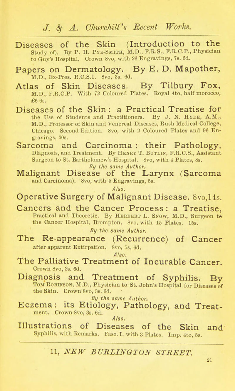 Diseases of the Skin (Introduction to the Study of). By P. H. Pte-Smith, M.D., F.R.S., F.R.C.P., Physician to Guy's Hospital. Crown 8vo, with 26 Engravings, 7s. 6d. Papers on Dermatology. By E. D. Mapother, M.D., Ex-Pres. R.C.S.I. 8vo, 3s. 6d. Atlas of Skin Diseases. By Tilbury Fox, M.D., F.R.C.P. With 72 Coloured Plates. Royal 4to, half morocco, £6 6s. Diseases of the Skin : a Practical Treatise for the Use of Students and Practitioners. By J. N. Hyde, A.M., M.D., Professor of Skin and Venereal Diseases, Rush Medical College, Chicago. Second Edition. 8vo, with 2 Coloured Plates and 96 En- gravings, 20s. Sarcoma and Carcinoma : their Pathology, Diagnosis, and Treatment. By Henry T. Butlin, F.R.C.S., Assistant Surgeon to St. Bartholomew's Hospital. 8vo, with 4 Plates, 8s. By the same Author. Malignant Disease of the Larynx (Sarcoma and Carcinoma). 8vo, with 5 Engravings, 5s. Also. Operative Surgery of Malignant Disease. 8vo,14s. Cancers and the Cancer Process : a Treatise, Practical and Theoretic. By Herbert L. Snow, M.D., Surgeon t» the Cancer Hospital, Brompton. 8vo, with 15 Plates. 15s. By the same Author. The Re-appearance (Recurrence) of Cancer after apparent Extirpation. 8vo, 5s. 6d. Also. The Palliative Treatment of Incurable Cancer. Crown 8vo, 2s. 6d. Diagnosis and Treatment of Syphilis. By Tom Robinson, M.D., Physician to St. John's Hospital for Diseases of the Skin. Crown 8vo, 3s. 6d. By the same Author. Eczema: its Etiology, Pathology, and Treat- ment. Crown 8vo, 3s. 6d. Also. Illustrations of Diseases of the Skin and Syphilis, with Remarks. Pasc. I. with 3 Plates. Imp. 4to, 5s. 11, NEW BURLINGTON STREET.