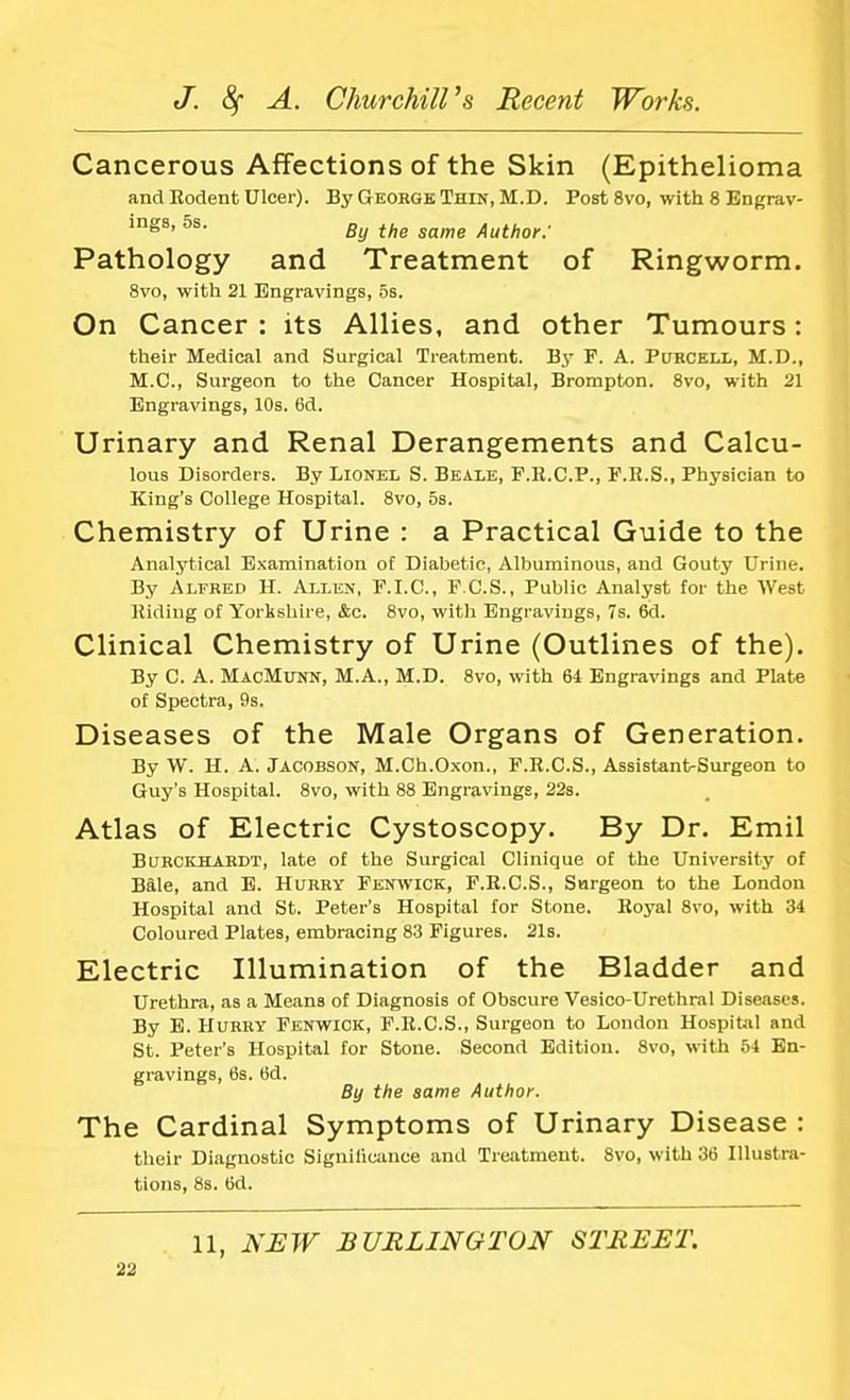 Cancerous Affections of the Skin (Epithelioma and Rodent Ulcer). By George Thin, M.D. Post 8vo, with 8 Engrav- ings, 5s. By thg samg Author - Pathology and Treatment of Ringworm. 8vo, with 21 Engravings, 5s. On Cancer : its Allies, and other Tumours: their Medical and Surgical Treatment. By F. A. Purcell, M.D., M.C., Surgeon to the Cancer Hospital, Brompton. 8vo, with 21 Engravings, 10s. 6d. Urinary and Renal Derangements and Calcu- lous Disorders. By Lionel S. Beale, F.R.C.P., F.R.S., Physician to King's College Hospital. 8vo, 5s. Chemistry of Urine : a Practical Guide to the Analytical Examination of Diabetic, Albuminous, and Gouty Urine. By Alfred H. Allen, F.I.C., F.C.S., Public Analyst for the West Riding of Yorkshire, &c. 8vo, with Engravings, 7s. 6d. Clinical Chemistry of Urine (Outlines of the). By C. A. MacMunn, M.A., M.D. 8vo, with 64 Engravings and Plate of Spectra, 9s. Diseases of the Male Organs of Generation. By W. H. A. Jacobson, M.Ch.Oxon., F.R.C.S., Assistant-Surgeon to Guy's Hospital. 8vo, with 88 Engravings, 22s. Atlas of Electric Cystoscopy. By Dr. Emil Burckhardt, late of the Surgical Clinique of the University of Bale, and E. Hurry Fenwick, F.R.C.S., Surgeon to the London Hospital and St. Peter's Hospital for Stone. Royal 8vo, with 34 Coloured Plates, embracing 83 Figures. 21s. Electric Illumination of the Bladder and Urethra, as a Means of Diagnosis of Obscure Vesico-Urethral Diseases. By E. Hurry Fenwick, F.R.C.S., Surgeon to London Hospital and St. Peter's Hospital for Stone. Second Edition. 8vo, with 54 En- gravings, 6s. 6d. By the same Author. The Cardinal Symptoms of Urinary Disease : their Diagnostic Significance and Treatment. 8vo, with 36 Illustra- tions, 8s. 6d. 11, NEW BURLINGTON STREET.
