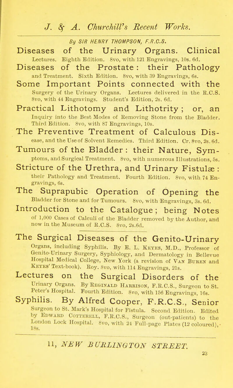 By SIR HENRY THOMPSON, F.R.C.S. Diseases of the Urinary Organs. Clinical Lectures. Eighth Edition. 8vo, with 121 Engravings, 10s. 6d. Diseases of the Prostate : their Pathology and Treatment. Sixth Edition. 8vo, with 39 Engravings, 6s. Some Important Points connected with the Surgery of the Urinary Organs. Lectures delivered in the R.C.S. 8vo, with 44 Engravings. Student's Edition, 2s. 6d. Practical Lithotomy and Lithotrity ; or, an Inquiry into the Best Modes of Removing Stone from the Bladder. Third Edition. 8vo, with 87 Engravings, 10s. The Preventive Treatment of Calculous Dis- ease, and the Use of Solvent Remedies. Third Edition. Cr. 8vo, 2s. 6d. Tumours of the Bladder : their Nature, Sym- ptoms, and Surgical Treatment. 8vo, with numerous Illustrations, 5s. Stricture of the Urethra, and Urinary Fistulae : their Pathology and Treatment. Fourth Edition. 8vo, with 74 En- gravings, 6s. The Suprapubic Operation of Opening the Bladder for Stone and for Tumours. 8vo, with Engravings, 3s. 6d. Introduction to the Catalogue; being Notes of 1,000 Cases of Calculi of the Bladder removed by the Author, and now in the Museum of R.C.S. 8vo, 2s.6d. The Surgical Diseases of the Genito-Urinary Organs, including Syphilis. By E. L. Keyes, M.D., Professor of Genito-Urinary Surgery, Syphiology, and Dermatology in Bellevue Hospital Medical College, New York (a revision of Van Buren and Keyes Text-book). Roy. 8vo, with 114 Engravings, 21s. Lectures on the Surgical Disorders of the Urinary Organs. By Reginald Harrison, F.R.C.S., Surgeon to St. Peter's Hospital. Fourth Edition. 8vo, with 156 Engravings, 16s. Syphilis. By Alfred Cooper, F.R.C.S., Senior Surgeon to St. Mark's Hospital for Fistula. Second Edition. Edited by Edward OoiXERJOX, F.R.C.S., Surgeon (out-patients) to the London Lock Hospital. 8vo, with 21 Full-page Plates (12 coloured) • 11, NEW BURLINGTON STREET.
