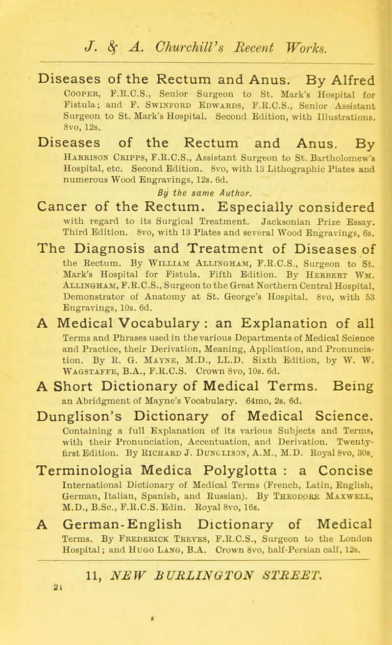 Diseases of the Rectum and Anus. By Alfred Cooper, F.R.C.S., Senior Surgeon to St. Mark's Hospital for Fistula; and F. Swinford Edwards, F.R.C.S., Senior Assistant Surgeon to St. Mark's Hospital. Second Edition, with Illustrations. 8vo, 12s. Diseases of the Rectum and Anus. By Harrison Cripps, F.R.C.S., Assistant Surgeon to St. Bartholomew's Hospital, etc. Second Edition. 8vo, with la Lithographic Plates and numerous Wood Engravings, 12s. 6d. By the same Author. Cancer of the Rectum. Especially considered with regard to its Surgical Treatment. Jacksonian Prize Essay. Third Edition. 8vo, with 13 Plates and several Wood Engravings, 6s. The Diagnosis and Treatment of Diseases of the Rectum. By William Allingham, F.B.C.S., Surgeon to St. Mark's Hospital for Fistula. Fifth Edition. By Herbert Wm. Alllngham, F.R.C.S., Surgeon to the Great Northern Central Hospital, Demonstrator of Anatomy at St. George's Hospital. 8vo, with 53 Engravings, 10s. 6d. A Medical Vocabulary : an Explanation of all Terms and Phrases used in the various Departments of Medical Science and Practice, their Derivation, Meaning, Application, and Pronuncia- tion. By R. G. Mayne, M.D., LL.D. Sixth Edition, by W. W. Wagstatfe, B.A., F.R.C.S. Crown 8vo, 10s. 6d. A Short Dictionary of Medical Terms. Being an Abridgment of Mayne's Vocabulary. 64mo, 2s. 6d. Dunglison's Dictionary of Medical Science. Containing a full Explanation of its various Subjects and Terms, with their Pronunciation, Accentuation, and Derivation. Twenty- first Edition. By Richard J. Dunglison, A.M., M.D. Royal 8vo, 30s. Terminologia Medica Polyglotta : a Concise International Dictionary of Medical Terms (French, Latin, English, German, Italian, Spanish, and Russian). By Theodore Maxwell, M.D., B.Sc, F.R.C.S. Edin. Royal 8vo, 16s. A German-English Dictionary of Medical Terms. By Frederick Treves, F.R.C.S., Surgeon to the London Hospital; and Hugo Lang, BA. Crown 8vo, half-Persian calf, 12s. 11, NEW BURLINGTON STREET. 2i