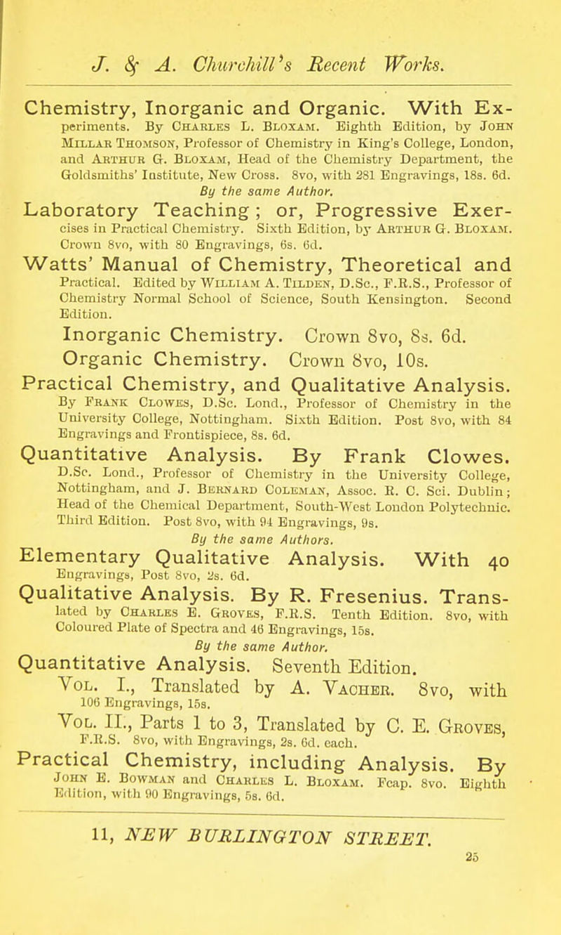 Chemistry, Inorganic and Organic. With Ex- periments. By Charles L. Bloxam. Eighth Edition, by John Millar Thomson, Professor of Chemistry in King's College, London, and Arthur G. Bloxam, Head of the Chemistry Department, the Goldsmiths' Institute, New Cross. 8vo, with 281 Engravings, 18s. 6d. By the same Author. Laboratory Teaching; or, Progressive Exer- cises in Practical Chemistry. Sixth Edition, by Arthur G. Bloxam. Crown 8vo, with 80 Engravings, 6s. (3d. Watts' Manual of Chemistry, Theoretical and Practical. Edited by William A. Tilden, D.Sc, F.R.S., Professor of Chemistry Normal School of Science, South Kensington. Second Edition. Inorganic Chemistry. Crown 8vo, 8s. 6d. Organic Chemistry. Crown 8vo, 10s. Practical Chemistry, and Qualitative Analysis. By Frank Clowes, D.Sc. Lond., Professor of Chemistry in the University College, Nottingham. Sixth Edition. Post 8vo, with 84 Engravings and Frontispiece, 8s. 6d. Quantitative Analysis. By Frank Clowes. D.Sc. Lond., Professor of Chemistry in the University College, Nottingham, and J. Bernard Coleman, Assoc. R. C. Sci. Dublin; Head of the Chemical Department, South-West London Polytechnic. Third Edition. Post 8vo, with 94 Engravings, 9s. By the same Authors. Elementary Qualitative Analysis. With 40 Engravings, Post 8vo, 2s. 6d. Qualitative Analysis. By R. Fresenius. Trans- lated by Charles E. Groves, F.R.S. Tenth Edition. 8vo, with Coloured Plate of Spectra and 46 Engravings, 15s. By the same Author. Quantitative Analysis. Seventh Edition. Vol. I., Translated by A. Vacher. 8vo, with 106 Engravings, 15s. Vol. II., Parts 1 to 3, Translated by C. E. Groves, F.R.S. 8vo, with Engravings, 2s. 6d. each. Practical Chemistry, including Analysis. By John E. Bowman and Charles L. Bloxam. Fcap. 8vo. Eighth Edition, with 90 Engravings, 5s. 6d. 11, NEW BURLINGTON STREET.