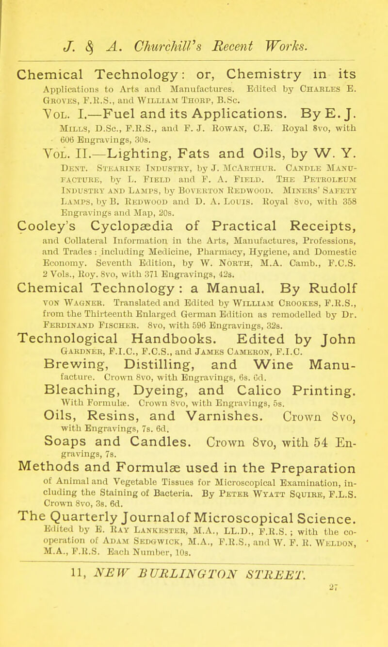 Chemical Technology: or, Chemistry in its Applications to Arts and Manufactures. Edited by Charles E. Groves, F.E.S., and William Thorp, B.Sc. Vol. I.—Fuel and its Applications. By E.J. Mills, D.Sc, F.R.S., and F. J. Rowan, C.E. Royal Svo, with 606 Engravings, 30s. Vol. II.—Lighting, Fats and Oils, by W. Y. Dent. Stearine Industry, by J. McArthur. Candle Manu- facture, by L. Field and F. A. Field. The Petroleum Industry and Lamps, by Boverton Kedwood. Miners' Safety Lamps, by B. Redwood and D. A. Louis. Royal Svo, with 358 Engravings and Map, 20s. Cooley's Cyclopaedia of Practical Receipts, and Collateral Information in the Arts, Manufactures, Professions, and Trades : including Medicine, Pharmacy, Hygiene, and Domestic Economy. Seventh Edition, by W. North, M.A. Camb., F.C.S. 2 Vols., Roy. 8vo, with 371 Engravings, 42s. Chemical Technology : a Manual. By Rudolf ton Wagner. Translated and Edited by William Crookes, F.R.S., from the Thirteenth Enlarged German Edition as remodelled by Dr. Ferdinand Fischer. 8vo, with 596 Engravings, 32s. Technological Handbooks. Edited by John Gardner, F.I.C., F.C.S., and James Cameron, F.I.C Brewing, Distilling, and Wine Manu- facture. Crown 8vo, with Engravings, 6s. Od. Bleaching, Dyeing, and Calico Printing. With Formulae. Crown 8vo, with Engravings, 5s. Oils, Resins, and Varnishes. Crown Svo, with Engravings, 7s. 6d. Soaps and Candles. Crown Svo, with 54 En- gravings, 7s. Methods and Formulae used in the Preparation of Animal and Vegetable Tissues for Microscopical Examination, in- cluding the Staining of Bacteria. By Peter Wyatt Squire, F.L.S. Crown 8vo, 3s. 6d. The Quarterly Journalof Microscopical Science. Edited by E. Ray Lankester, M.A., LL.D., F.R.S.; with the co- operation of Adam Sedgwick, M.A., F.R.S., and W. F. R. Weldon, M.A., F.R.S. Each Number, 10s. 11, NEW BURLINGTON STREET.