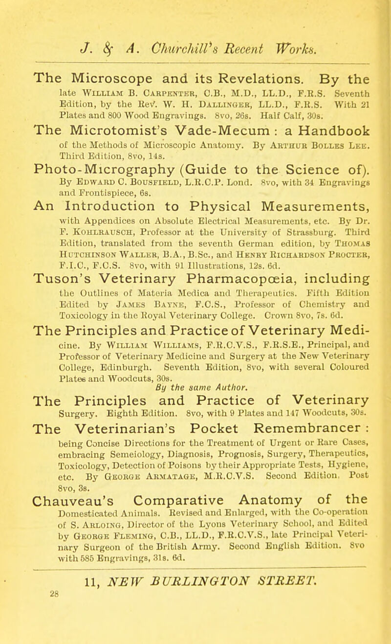 The Microscope and its Revelations. By the late William B. Carpenter, C.B., M.D., LL.D., F.R.S. Seventh Edition, by the Rev'. W. H. Dallinger, LL.D., F.R.S. With 21 Plates and 800 Wood Engravings. 8vo, 26s. Half Calf, 30s. The Microtomist's Vade-Mecum : a Handbook of the Methods of Microscopic Anatomy. By Arthur Bolles Lee. Third Edition, 8vo, lis. Photo-Micrography (Guide to the Science of). By Edward C. Bousfield, L.R.C.P. Lond. 8vo, with 34 Engravings and Frontispiece, 6s. An Introduction to Physical Measurements, with Appendices on Absolute Electrical Measurements, etc. By Dr. F. Kohlrausch, Professor at the University of Strassburg. Third Edition, translated from the seventh German edition, by Thomas Hutchinson Waller, B.A., B.Sc, and Henry Richardson Procter, F.I.C., F.C.S. 8vo, with 91 Illustrations, 12s. 6d. Tuson's Veterinary Pharmacopoeia, including the Outlines of Materia Medica and Therapeutics. Fifth Edition Edited by James Bayne, F.C.S., Professor of Chemistry and Toxicology in the Royal Veterinary College. Crown 8vo, 7s. 6d. The Principles and Practice of Veterinary Medi- cine. By William Williams, F.R.C.V.S., F.R.S.E., Principal, and Professor of Veterinary Medicine and Surgery at the New Veterinary College, Edinburgh. Seventh Edition, 8vo, with several Coloured Plates and Woodcuts, 30s. By the same Author. The Principles and Practice of Veterinary Surgery. Eighth Edition. 8vo, with 9 Plates and 147 Woodcuts, 30s. The Veterinarian's Pocket Remembrancer : being Concise Directions for the Treatment of Urgent or Rare Cases, embracing Semeiology, Diagnosis, Prognosis, Surgery, Therapeutics, Toxicology, Detection of Poisons by their Appropriate Tests, Hygiene, etc. By George Armatage, M.R.C.V.S. Second Edition, Post 8vo, 3s. Chauveau's Comparative Anatomy of the Domesticated Animals. Revised and Enlarged, with the Co-operation of S. Auloing, Director of the Lyons Veterinary School, and Edited by George Fleming, C.B., LL.D., F.R.C.V.S., late Principal Veteri- nary Surgeon of the British Army. Second English Edition. 8vo with 585 Engravings, 31s. 6d. 11, NEW BURLINGTON STREET.