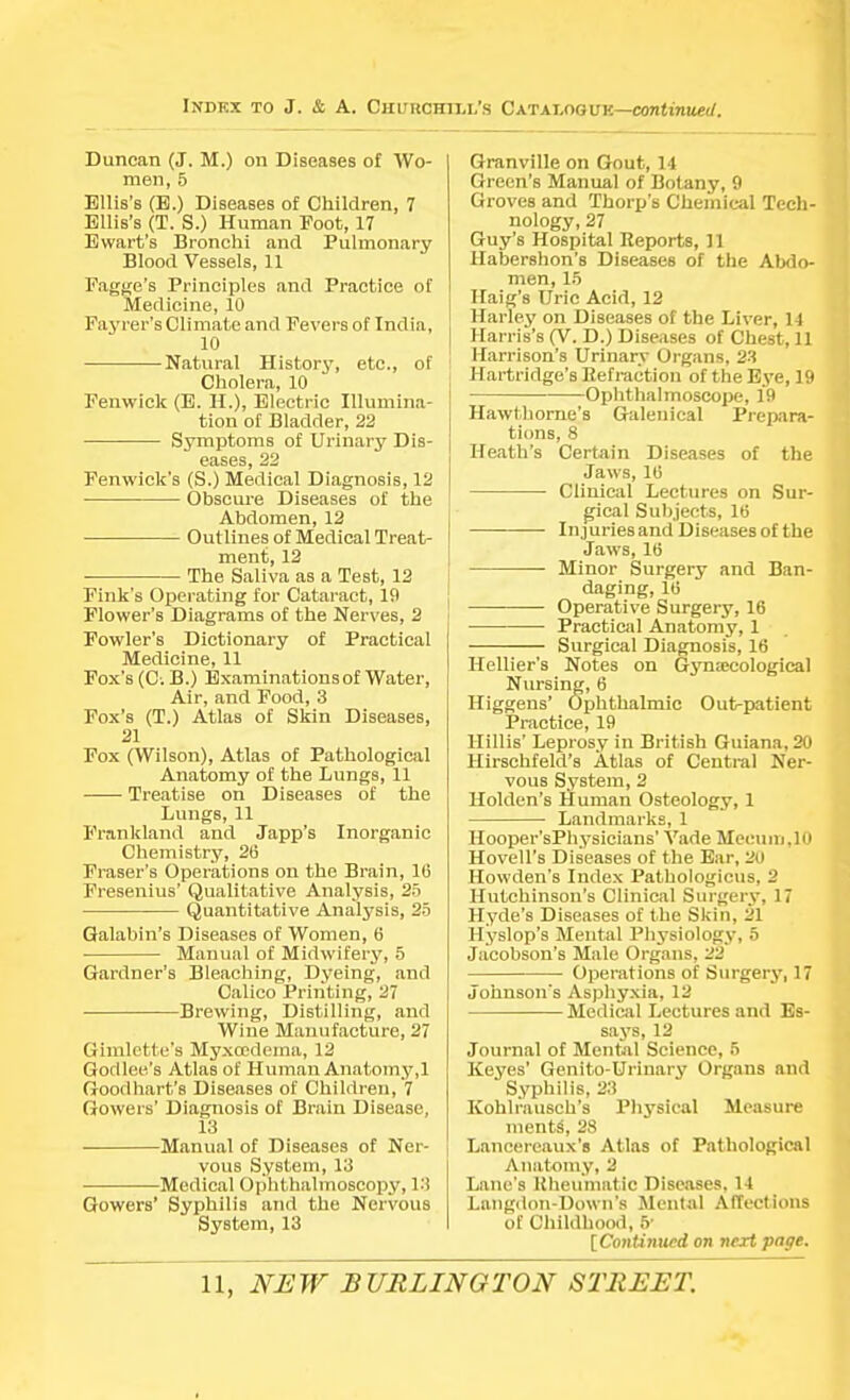 Index to J. & A. Duncan (J. M.) on Diseases of Wo- men, 5 Ellis's (B.) Diseases of Children, 7 Ellis's (T. S.) Human Foot, 17 Ewart's Bronchi and Pulmonary Blood Vessels, 11 Face's Principles and Practice of Medicine, 10 Fayrer's Climate and Fevers of India, 10 Natural History, etc., of Cholera, 10 Fenwick (E. H.), Electric Illumina- tion of Bladder, 22 Symptoms of Urinary Dis- eases, 22 Fenwick's (S.) Medical Diagnosis, 12 Obscure Diseases of the Abdomen, 12 Outlines of Medical Treat- ment, 12 The Saliva as a Test, 12 Fink's Operating for Cataract, 19 Flower's Diagrams of the Nerves, 2 Fowler's Dictionary of Practical Medicine, 11 Fox's (O. B.) Examinations of Water, Air, and Food, 3 Fox's (T.) Atlas of Skin Diseases, 21 Fox (Wilson), Atlas of Pathological Anatomy of the Lungs, 11 Treatise on Diseases of the Lungs, 11 Frankland and Japp's Inorganic Chemistry, 26 Eraser's Operations on the Brain, 10 Fresenius' Qualitative Analysis, 25 Quantitative Analysis, 25 Galabin's Diseases of Women, 6 Manual of Midwifery, 5 Gardner's Bleaching, Dyeing, and Calico Printing, 27 Brewing, Distilling, and Wine Manufacture, 27 Gimlctte's Myxedema, 12 Gorllee.'s Atlas of Human Anatomy,1 Goodhart's Diseases of Children, 7 Gowers' Diagnosis of Brain Disease, 13 Manual of Diseases of Ner- vous System, 13 Medical Ophthalmoscopy, 13 Gowers' Syphilis and the Nervous System, 13 ,'S Catalogue—continued. Granville on Gout, 14 Green's Manual of Botany, 9 Groves and Thorp's Chemical Tech- nology, 27 Guy's Hospital Reports, 11 Habershon's Diseases of the Abdo- men, 15 Haig's Uric Acid, 12 Harley on Diseases of the Liver, 14 Harris's (V. D.) Diseases of Chest, 11 Harrison's Urinary Organs, 23 Hartridge's Refraction of the Eye, 19 Ophthalmoscope, 19 Hawthorne's Galenical Prepara- tions, 8 Heath's Certain Diseases of the Jaws, 10 Clinical Lectures on Sur- gical Subjects, 16 InjuriesandDiseasesofthe Jaws, 16 Minor Surgery and Ban- daging, 16 Operative Surgery, 16 Practical Anatomy, 1 Surgical Diagnosis, 16 Hellier's Notes on Gynaecological Nursing, 6 Higgens' Ophthalmic Out-patient Practice, 19 Hillis' Leprosy in British Guiana, 20 Hirschfeld's Atlas of Central Ner- vous System, 2 Holden's Human Osteology, 1 Landmarks, 1 Hooper'sPhysicians' Vade Meeum.lO Hovell's Diseases of the Ear, 20 Howden's Index Pathologicus, 2 Hutchinson's Clinical Surgery, 17 Hyde's Diseases of the Skin, 21 Hyslop's Mental Physiology, 5 Jacobson's Male Organs, 22 Operations of Surgery, 17 Johnson's Asphyxia, 12 Medical Lectures and Es- says, 12 Journal of Mental Science, 5 Keyes' Genito-Urinary Organs and Syphilis, 23 Kohlrausch's Physical Measure incuts', 28 Lancereaux's Atlas of Pathological Anatomy, 2 Lane's Rheumatic Diseases, 14 Langdon-Down's Mental Affections of Childhood, 5- [Continued on next page.