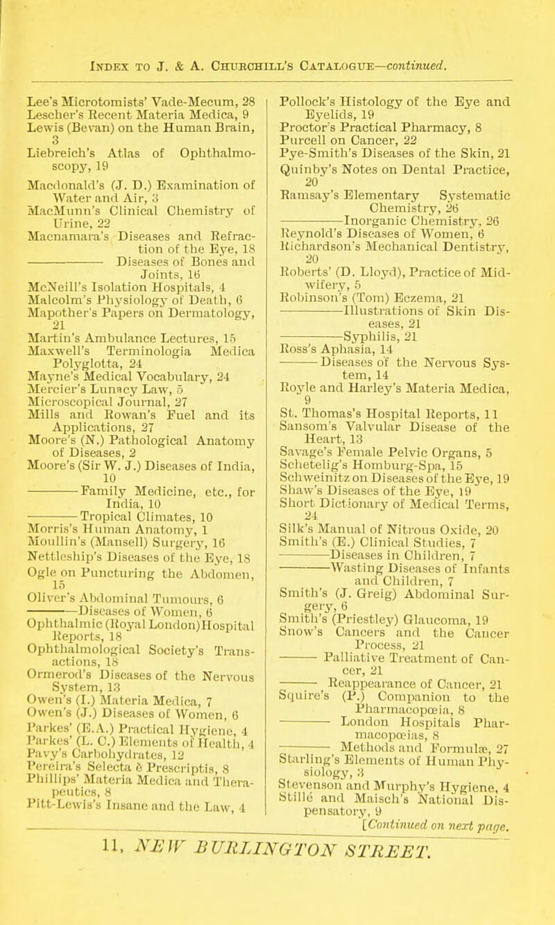 Lee*s Microtoraists' Vade-Mecum, 28 Lescher's Recent Materia Medica, 9 Lewis (Bevan) on the Human Brain, 3 Liebreich's Atlas of Ophthalmo- scopy, 19 Macdonald's (J. D.) Examination of Water and Air, 3 MacMimii's Clinical Chemistry of Urine, 22 Macnamara's Diseases and Refrac- tion of the Eye, 18 —■—■ Diseases of Bones and Joints, 16 McNeill's Isolation Hospitals, 1 Malcolm's Physiology of Death, 6 Mapother's Papers on Dermatology, 21 Martin's Ambulance Lectures, 15 Maxwell's Terminologia Medica Polyglotta, 24 Mayne's Medical Vocabulary, 24 Mercier's Lunacy Law, 5 Microscopical Journal, 27 Mills and Rowan's Fuel and its Applications, 27 Moore's (N.) Pathological Anatomy of Diseases, 2 Moore's (Sir W. J.) Diseases of India, 10 Family Medicine, etc., for India, 10 Tropical Climates, 10 Morris's Human Anatomy, 1 Moullin's (Mansell) Surgery, 16 Nettleship's Diseases of the Eye, 18 Ogle on Puncturing the Abdomen, 15 Oliver's Abdominal Tumours, 6 Diseases of Women, 6 Ophthalmic (Royal London)Hospital Reports, 18 Ophthalmologieal Society's Trans- actions, 18 Ormerod's Diseases of the Nervous System, 13 Owen's (I.) Materia Medica, 7 Owen's (J.) Diseases of Women, 6 Parkes' (E.A.) Practical Hygiene, 4 Parkes' (L. C.) Elements of Health 4 Pavy's Carbohydrates, 12 Pereira's Selecta 6 Prescripts, 8 Phillips' Materia Medica and Thera- peutics, 8 Pitt-Lewis's Insane and the Law, 4 Pollock's Histology of the Eye and Eyelids, 19 Proctor's Practical Pharmacy, 8 Purcell on Cancer, 22 Pye-Smith's Diseases of the Skin, 21 Quinby's Notes on Dental Practice, 20 Ramsay's Elementary Systematic Chemistry, 26 Inorganic Chemistry, 26 Reynold's Diseases of Women, 6 Richardson's Mechanical Dentistry, 20 ^ Roberts' (D. Lloyd), Practice of Mid- wifery, 5 Robinson's (Tom) Eczema, 21 — Illustrations of Skin Dis- eases, 21 Syphilis, 21 Ross's Aphasia, 14 Diseases of the Nervous Sys- tem, 14 Royle and Harley's Materia Medica. 9 St. Thomas's Hospital Reports, 11 Sansom's Valvular Disease of the Heart, 13 Savage's Female Pelvic Organs, 5 Schetelig's Homburg-Spa, 15 Schweinitzon Diseases of the Eye, 19 Shaw's Diseases of the Eye, 19 Short Dictionary of Medical Terms, 24 Silk's Manual of Nitrous Oxide, 20 Smith's (E.) Clinical Studies, 7 Diseases in Children, 7 Wasting Diseases of Infants and Children, 7 Smith's (J. Greig) Abdominal Sur- „ gery,6 Smith's (Priestley) Glaucoma, 19 Snow's Cancers and the Cancer Process, 21 Palliative Treatment of Can- cer, 21 Reappearance of Cancer, 21 Sijuire's (P.) Companion to the Pharmacopoeia, 8 London Hospitals Phar- macopoeias, 8 Methods and Formula1, 27 Starling's Elements of Human Phy- siology, 3 Stevenson and Murphv's Hygiene, 4 Stille and Maisch's National Dis- pensatory, 9 [Continued on next pitf/e.