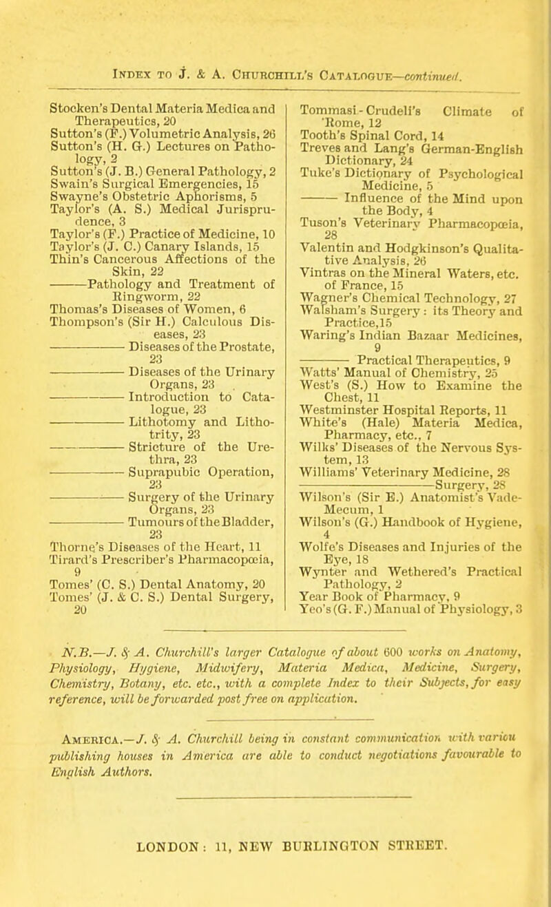 Stocken's Dental Materia Medica and Therapeutics, 20 Sutton's (F.) Volumetric Analysis, 20 Sutton's (H. G.) Lectures on Patho- logy, 2 Sutton's (J. B.) General Pathology, 2 Swain's Surgical Emergencies, 15 Swayne's Obstetric Aphorisms, 5 Taylor's (A. S.) Medical Jurispru- dence, 3 Taylor's (F.) Practice of Medicine, 10 Taylor's (J. C.) Canary Islands, 15 Thin's Cancerous Affections of the Skin, 22 Pathology and Treatment of Ringworm, 22 Thomas's Diseases of Women, 6 Thompson's (Sir H.) Calculous Dis- eases, 23 Diseases of the Prostate, 23 Diseases of the Urinary Organs, 23 Introduction to Cata- logue, 23 Lithotomy and Litho- trity, 23 Stricture of the Ure- thra, 23 Suprapubic Operation, 23 Surgery of the Urinary Organs, 23 TumoursoftheBladder, 23 Thome's Diseases of the Heart, 11 Tirard's Prescriber's Pharmacopoeia, 9 Tomes' (C. S.) Dental Anatomy, 20 Tomes' (J. & C. S.) Dental Surgery, 20 TommaBi - Crudeli's Climate of 'Rome, 12 Tooth's Spinal Cord, 14 Treves and Lang's German-English Dictionary, 24 Tuke's Dictionary of Psychological Medicine, 5 Influence of the Mind upon the Body, 4 Tuson's Veterinary Pharmacopoeia, 28 Valentin and Hodgkinson's Qualita- tive Analysis, 26 Vintras on the Mineral Waters, etc. of France, 15 Wagner's Chemical Technology, 27 Walsham's Surgery : its Theory and Practice,15 Waring's Indian Bazaar Medicines, 9 Practical Therapeutics, 9 Watts' Manual of Chemistry, 25 West's (S.) How to Examine the Chest, 11 Westminster Hospital Reports, 11 White's (Hale) Materia Medica, Pharmacy, etc., 7 Willis' Diseases of the Nervous Sys- tem, 13 Williams' Veterinary Medicine, 28 Surgery, 28 Wilson's (Sir E.) Anatomist's Vade- Mecum, 1 Wilson's (G.) Handbook of Hygiene, 4 Wolfe's Diseases and Injuries of the Eye, 18 Wynter and Wethered's Practical Pathology, 2 Year Book of Pharmacy, 9 Yeo's(G. F.)Manual of Physiology, 3 N.B.—/. § A. Churchill's larger Catalogue of about 600 works on Anatomy, Physiology, Hygiene, Midwifery, Materia Medica, Medicine, Surgery, Chemistry, Botany, etc. etc., with a complete Index to their Subjects, for easy reference, will be forxuarded post free on application. America.—/. # A. Churchill being in constant communication with variou publishing hoicses in America are able to conduct negotiations favourable to English Authors.
