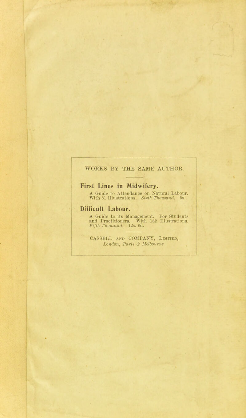 WORKS BY THE SAME AUTHOR. First Lines in Midwifery. A Guide to Attendance on Natural Labour. With SI Illustrations. Sixth Thousand. 5s. Difficult Labour. A Guide to its Management. For Students and Practitioners. With 1C2 Illustrations. Fifth Thousand. 12s. 6d. CASSELL and COMPANY, Limited, London. Paris £ Melbourne.