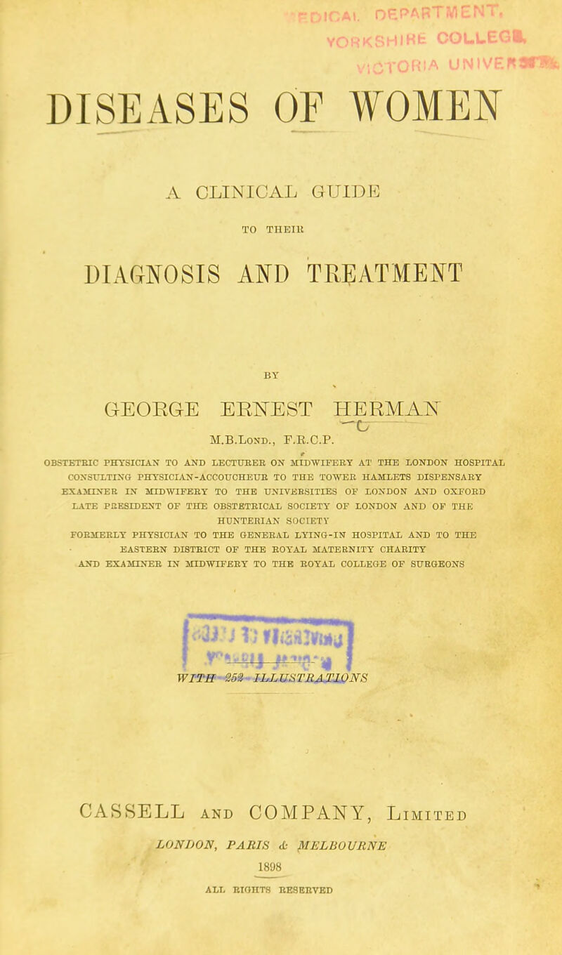 r.o\CA\. DEPARTMENT, YORKSHlHfc COLLEGE, VICTORIA UNIVERarffik. DISEASES OF WOMEN A CLINICAL GUIDIO TO THEIR DIAGNOSIS AND TREATMENT BY GEOEGE ERNEST HERMAN T7 ^ M.B.Lond., F.R.C.P. OBSTETRIC PHYSICIAN TO AND LECTURER ON MIDWIFERY AT THE LONDON HOSPITAL CONSULTING PHYSICIAN-ACCOUCHEUR TO THE TOWER HAMLETS DISPENSARY EXAMINER IN MIDWIFERY TO THE UNIVERSITIES OF LONDON AND OXFORD LATE PRESIDENT OF THE OBSTETRICAL SOCIETY OF LONDON AND OF THE HUNTEBIAN SOCIETY FORMERLY PHYSICIAN TO THE GENERAL LYING-IN HOSPITAL AND TO THE EASTERN DISTRICT OF THE ROYAL MATERNITY CHARITY AND EXAMINER IN MIDWIFERY TO THE ROYAL COLLEGE OF SURGEONS WITH 25% ILL US TRATUJNS CASSELL and COMPANY, Limited LONDON, PARIS <£; ^MELBOURNE 1898 ALL RIOnTS RESERVED