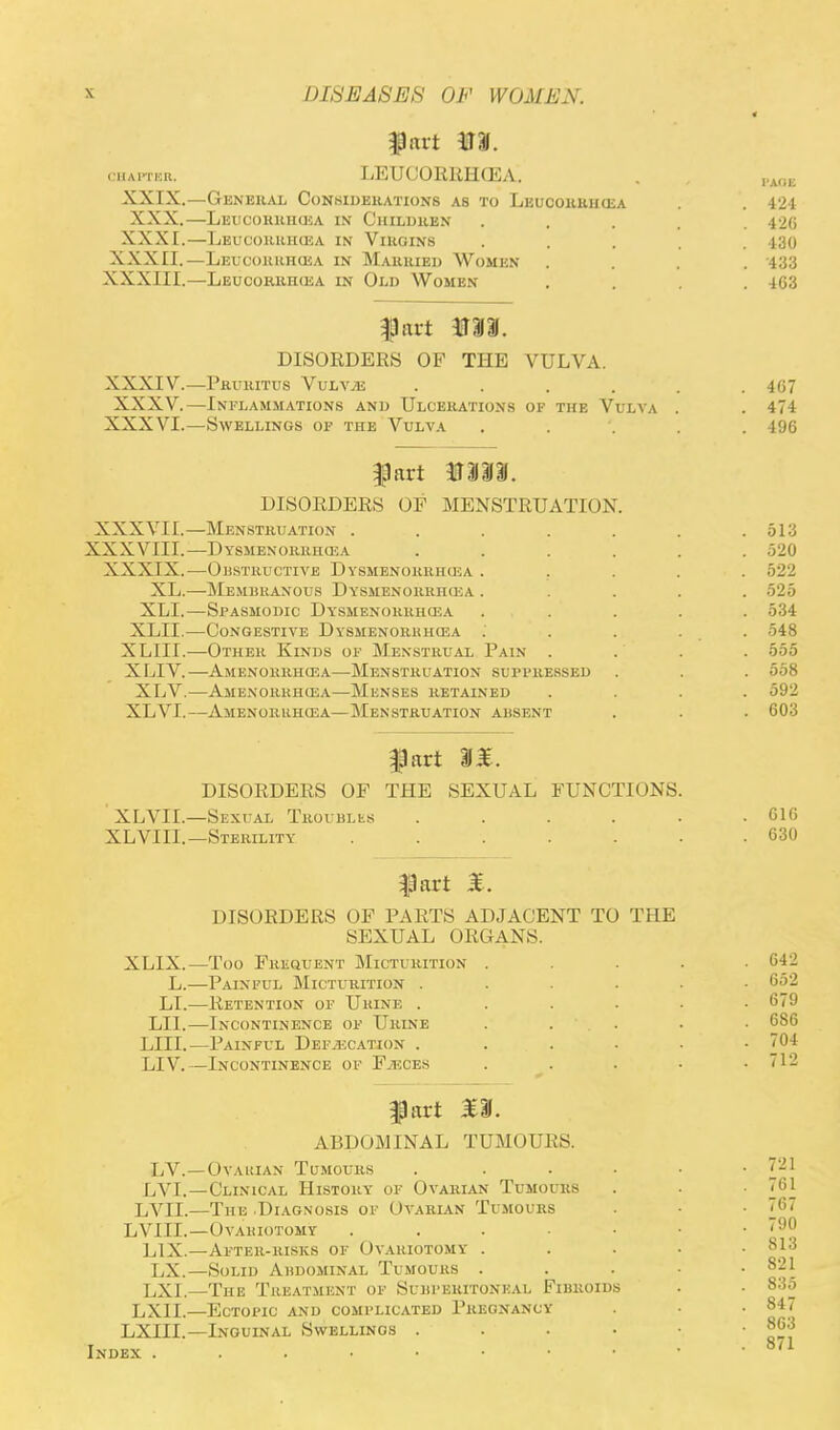 fart m. chapter. LEUCORRHCEA. XXIX.—General Considerations as to Leucorrhcra XXX.—Leucorrhcea in Children XXXI.—Leucorrhcea in Virgins XXXII.—Leucorrhoia in Married Women XXXIII.—Leucorrhcea in Old Women fart VII. DISORDERS OF THE VULVA. XXXIV.—Pruritus Vulvae .... XXXV.—Inflammations and Ulcerations of the Vulva XXXVI.—Swellings of the Vulva fart tflll. DISORDERS OF MENSTRUATION. Menstruation ..... Dysmenorrhea .... Obstructive Dysmenorrhcea . Membranous Dysmenorrhea . Spasmodic Dysmenorrhea Congestive Dysmenorrhea . Other Kinds of Menstrual Pain . Amenorrhea—Menstruation suppressed Amenorrhea—Menses retained Amenorrhea—Menstruation ahsent fart IH. DISORDERS OF THE SEXUAL FUNCTIONS. XLVII.—Sexual Troubles . XLVIII.—Sterility ...... fart £. DISORDERS OF PARTS ADJACENT TO THE SEXUAL ORGANS. XLIX.—Too Frequent Micturition . L.—Painful Micturition . . . . . LI.—Retention of Uiune . LI1.—Incontinence of Urine . LIII.—Painful Defecation . LIV.—Incontinence of F.hces . fart £U. ABDOMINAL TUMOURS. Ovakian Tumours . Clinical History of Ovarian Tumours The .Diagnosis of Ovarian Tumours Ovakiotomy After-risks of Ovariotomy . Solid Abdominal Tumours . . . • The Treatment of Subperitoneal Fibroids Ectopic and complicated Pregnancy Inouinal Swellings . XXXVII.— XXXVIII.— XXXIX.— XL.— XLI.— XLII.— XLIII.— XLIV.— XLV.— XLVL— LV.- LVI.— LVIL— LVIIL— L1X.— LX.— LXI.— LXII.— LXIII.— Index .