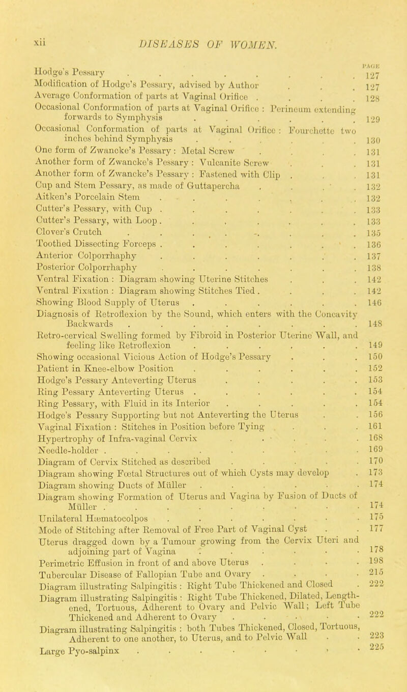 tw oncavity Hodgu's PeBBary ..... Modification of Hodge's Pessary, advised by Author Average Conformation of parts at Vaginal Orifice . Occasional Conformation of parts at Vaginal Orifice : Perineum extendin forwards to Symphysis Occasional Conformation of parts at Vaginal Orifice: Fourchette inches behind Symphysis One form of Zwancke's Pessary : Metal Screw Another form of Zwancke's Pessary : Vulcanite Screw Another form oE Zwancke's Pessary : Fastened with Clip (!up and Stem Pessary, as made of Guttapercha Aitkcn's Porcelain Stem ... Cutter's Pessary, with Cup .... Cutter's Pessary, with Loop .... Clover's Crutch ...... Toothed Dissecting Forceps .... Anterior Colporrhaphy .... Posterior Colporrhaphy .... Ventral Fixation : Diagram showing Uterine Stitches Ventral Fixation : Diagram showing Stitches Tied . Showing Blood Supply of Uterus Diagnosis of Retroflexion by the Sound, which enters with the C Backwards ...... Retro-cervical Swelling formed by Fibroid in Posterior Uterine Wall, and feeling like Retroflexion .... Showing occasional Vicious Action of Hodge's Pessary Patient in Knee-elbow Position .... Hodge's Pessary Anteverting Uterus Ring Pessary Anteverting Uterus .... Ring Pessary, with Fluid in its Interior Hodge's Pessary Supporting but not Anteverting the Uterus Vaginal Fixation : Stitches in Position before Tying Hypertrophy of Infra-vaginal Cervix Needle-holder ....... Diagram of Cervix Stitched as described Diagram showing Foetal Structures out of which Cysts may develop Diagram showing Ducts of Milller .... Diagram showing Formation of Uterus and Vagina by Fusion of Miiller Unilateral Hiematocolpos ..... Mode of Stitching after Removal of Free Part of Vaginal Cyst Uterus dragged down by a Tumour growing from the Cervix adjoining part of Vagina .... Perimetric Effusion in front of and above Uterus Tubercular Disease of Fallopian Tube and Ovary . Diagram illustrating Salpingitis : Right Tube Thickened and Closed Diagram illustrating Salpingitis ; Right Tube Thickened, Dilated, Length- ened, Tortuous, Adherent to Ovary and Pelvic Wall; Left Tube Thickened and Adherent to Ovary . Diagram illustrating Salpingitis : both Tubes Thickened, Closed, Tortuous, Adherent to one another, to Uterus, and to Pelvic Wall Large Pyo-salpinx .....•>• x Ut Ducts of 8X1 an 222 223 225