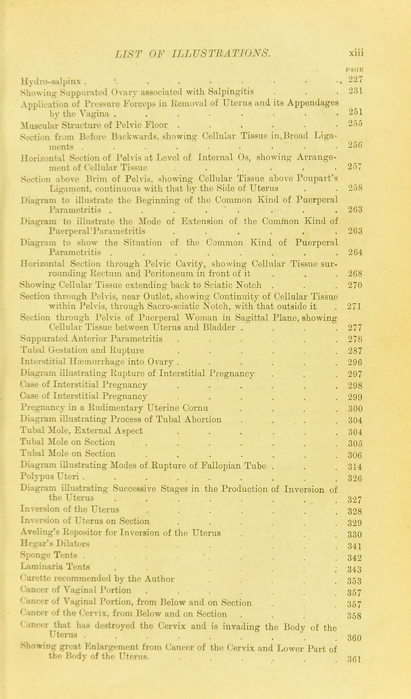 I'AdK Hydi'O-salpinx *. . . • • • • •• 227 Showing Suppurated Ovary associated with Salpingitis . . . 231 Application of Pressure Forceps in Removal of Uterus and its Appendages by the Vagina . . . . . • • 51 Muscular Structure of Pelvic Floor ...... 255 Section from Before Backwards, showing Cellular Tissue in,Broad Liga- ments ......... 2.3G Horizontal Section of Pelvis at Levol of Internal Os, showing Arrange- ment of Cellular Tissue . . ... . , .257 Section above Prim of Pelvis, showing Cellular Tissue above Poupart's Ligament, continuous with that by the Side of Uterus . . 258 Diagram to illustrate the Beginning of the Common Kind of Puerperal Parametritis . . . . . • . . 263 Diagram to illustrate the Mode of Extension of the Common Kind of Puerperal'Parametritis ...... 263 Diagram to show the Situation of the Common Kind of Puerperal Parametritis . . . . . . . .264 Horizontal Section through Pelvic Cavity, showing Cellular Tissue sur- rounding Rectum and Peritoneum in front of it . . 268 Showing Cellular Tissue extending back to Sciatic Notch . . . 270 Section through Pelvis, near Outlet, showing Continuity of Cellular Tissue within Pelvis, through Sacro-sciatic Notch, with that outside it . 271 Section through Pelvis of Puerperal Woman in Sagittal Plane, showing Cellular Tissue between Uterus and Bladder .... 277 Suppurated Anterior Parametritis ...... 278 Tubal Gestation and Rupture ...... 287 Interstitial Hemorrhage into Ovary ...... 296 Diagram illustrating Rupture of Interstitial Pregnancy . ■ . . 297 Case of Interstitial Pregnancy ...... 298 Case of Interstitial Pregnancy ...... 299 Pregnancy in a Rudimentary Uterine Cornu . . . 300 Diagram illustrating Process of Tubal Abortion .... 304 Tubal Mole, External Aspect ...... 304 Tubal Mole on Section . . .' . . , 305 Tubal Mole on Section ....... 306 Diagram illustrating Modes of Rupture of Fallopian Tube . . .314 Polypus Uteri ......... 326 Diagram illustrating Successive Stages in the Production of Inversion of the Uterus , . . . . . . 327 Inversion of the Uterus ...... 328 Inversion of Uterus on Section ..... 329 Aveling's Repositor for Inversion of the Uterus .... 330 Hegar's Dilators . . . . . . . 34 j Sponge Tents . . . . . _ 342 Laminaria Tents . . .... 343 Curette recommended by the Author . . 353 Cancer of Vaginal Portion . . . . . . 357 Cancer of Vaginal Portion, from Below and on Section . . 357 Cancer of the Cervix, from Below and on Section .... 358 Cancer that has destroyed the Cervix and is invading the Body of the Uterus 360 Showing great Enlargement from Cancer of the Cervix and Lower Part of the Body of the Uterus. .... 3G1