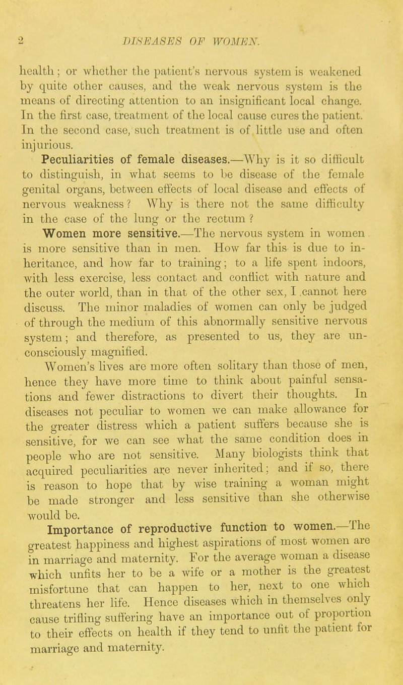 ■ > health ; or whether the patient's nervous system is weakened by quite other causes, and the weak nervous system is the means of directing attention to an insignificant local change. In the first case, treatment of the local cause cures the patient. In the second case, such treatment is of little use and often injurious. Peculiarities of female diseases.—Why is it so difficult to distinguish, in what seems to be disease of the female genital organs, between effects of local disease and effects of nervous weakness ? Why is there not the same difficulty in the case of the hms or the rectum ? Women more sensitive.—The nervous system in women is more sensitive than in men. How far this is due to in- heritance, and how far to training; to a life spent indoors, with less exercise, less contact and conflict with nature and the outer world, than in that of the other sex, I .cannot here discuss. The minor maladies of women can only be judged of through the medium of this abnormally sensitive nervous system; and therefore, as presented to us, they are un- consciously magnified. Women's lives are more often solitary than those of men, hence they have more time to think about painful sensa- tions and fewer distractions to divert their thoughts. In diseases not peculiar to women we can make allowance for the greater distress which a patient suffers because she is sensitive, for we can see what the same condition does in people who are not sensitive. Many biologists think that acquired peculiarities are never inherited ; and if so, there is reason to hope that by wise training a woman might be made stronger and less sensitive than she otherwise would be. Importance of reproductive function to women.—The greatest happiness and highest aspirations of most women are in marriage and maternity. For the average woman a disease which unfits her to be a wife or a mother is the greatest misfortune that can happen to her, next to one which threatens her life. Hence diseases which in themselves only cause trifling suffering have an importance out of proportion to their effects on health if they tend to unfit the patient for marriage and maternity.