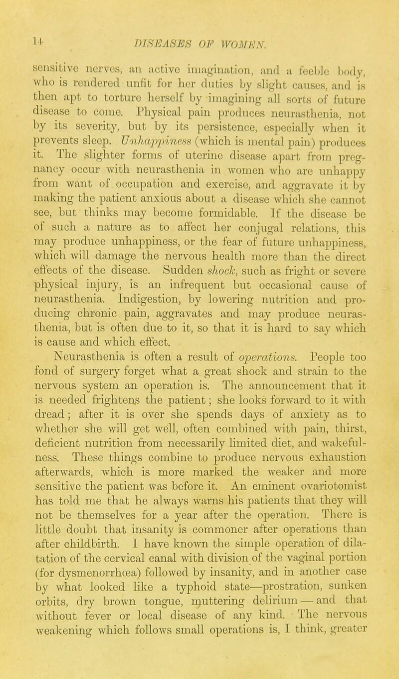 11 sensitive nerves, an active imagination, and a feeble body, who is rendered unfit for her duties by slight causes, and is then apt to torture herself by imagining all sorts of future disease to come. Physical pain produces neurasthenia, not by its severity, but by its persistence, especially when it prevents sleep. Unhappiness (which is mental pain) produces it. The slighter forms of uterine disease apart from preg- nancy occur with neurasthenia in women who are unhappy from want of occupation and exercise, and aggravate it by making the patient anxious about a disease which she cannot see, but thinks may become formidable. If the disease be of such a nature as to affect her conjugal relations, this may produce unhappiness, or the fear of future unhappiness, which will damage the nervous health more than the direct effects of the disease. Sudden shock, such as fright or severe physical injury, is an infrequent but occasional cause of neurasthenia. Indigestion, by lowering nutrition and pro- ducing chronic pain, aggravates and may produce neuras- thenia, but is often due to it, so that it is hard to say which is cause and which effect. Neurasthenia is often a result of operations. People too fond of surgery forget what a great shock and strain to the nervous system an operation is. The announcement that it is needed frightens the patient; she looks forward to it with dread; after it is over she spends days of anxiety as to whether she will get well, often combined with pain, thirst, deficient nutrition from necessarily limited diet, and wakeful- ness. These things combine to produce nervous exhaustion afterwards, which is more marked the weaker and more sensitive the patient was before it. An eminent ovariotomist has told me that he always warns his patients that they will not be themselves for a year after the operation. There is little doubt that insanity is commoner after operations than after childbirth. I have known the simple operation of dila- tation of the cervical canal with division of the vaginal portion (for dysmenorrhea) followed by insanity, and in another case by what looked like a typhoid state—prostration, sunken orbits, dry brown tongue, muttering delirium — and that without fever or local disease of any kind. The nervous