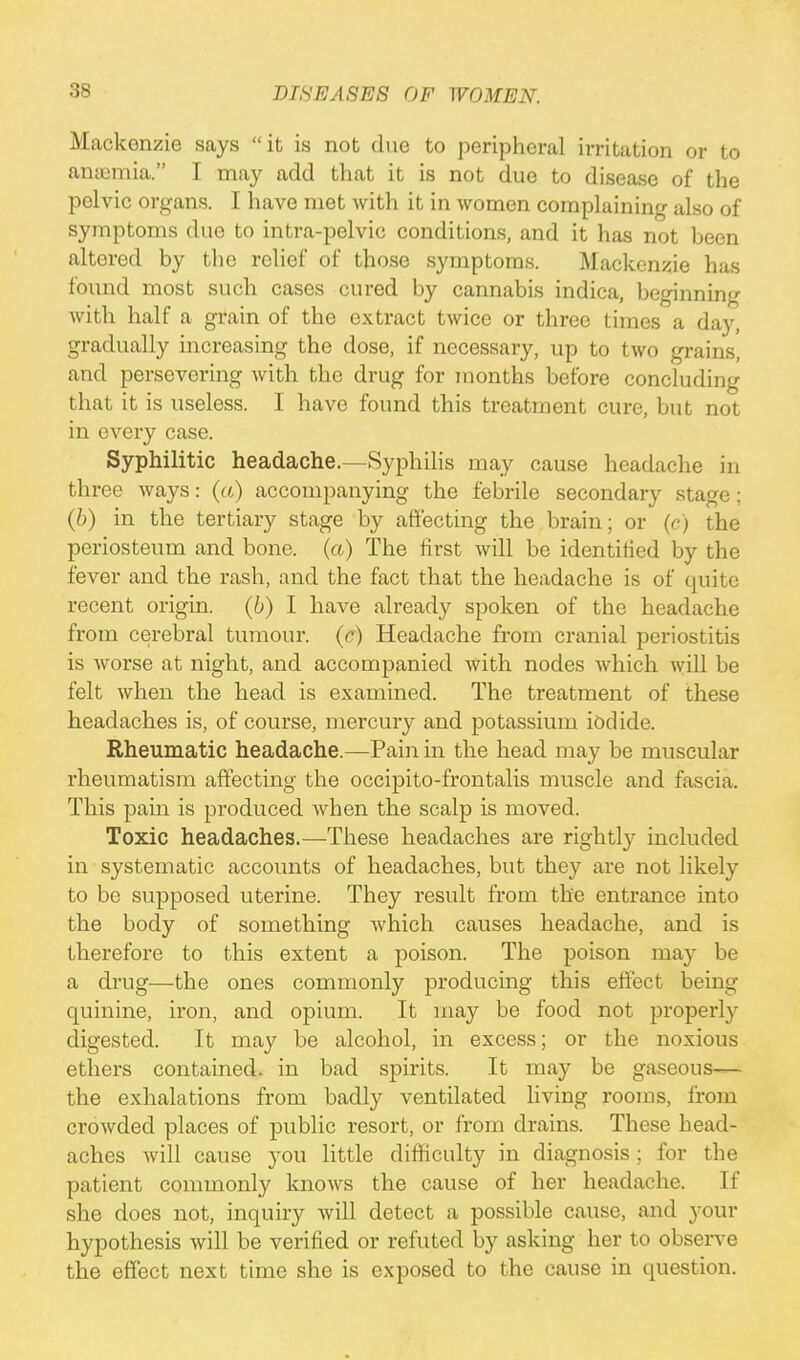 Mackenzie says it is not due to peripheral irritation or to anaemia. I may add that it is not due to disease of the pelvic organs. I have met with it in women complaining also of symptoms due to intra-pelvic conditions, and it has not been altered by the relief of those symptoms. Mackenzie has found most such cases cured by cannabis indica, beginning with half a grain of the extract twice or three times a day, gradually increasing the dose, if necessary, up to two grains, and persevering with the drug for months before concluding that it is useless. I have found this treatment cure, but not in every case. Syphilitic headache.—Syphilis may cause headache in three ways: (a) accompanying the febrile secondary stage; (b) in the tertiary stage by affecting the brain; or (c) the periosteum and bone, (a) The first will be identified by the fever and the rash, and the fact that the headache is of quire recent origin, (b) I have already spoken of the headache from cerebral tumour, (c) Headache from cranial periostitis is worse at night, and accompanied with nodes which will be felt when the head is examined. The treatment of these headaches is, of course, mercury and potassium iodide. Rheumatic headache.—Pain in the head may be muscular rheumatism affecting the occipito-frontalis muscle and fascia. This pain is produced when the scalp is moved. Toxic headaches.—These headaches are rightly included in systematic accounts of headaches, but they are not likely to be supposed uterine. They result from the entrance into the body of something which causes headache, and is therefore to this extent a poison. The poison may be a drug—the ones commonly producing this effect being quinine, iron, and opium. It may be food not properly digested. It may be alcohol, in excess; or the noxious ethers contained, in bad spirits. It may be gaseous— the exhalations from badly ventilated living rooms, from crowded places of public resort, or from drains. These head- aches will cause you little difficulty in diagnosis; for the patient commonly knows the cause of her headache. If she does not, inquiry will detect a possible cause, and your hypothesis will be verified or refuted by asking her to observe the effect next time she is exposed to the cause in question.