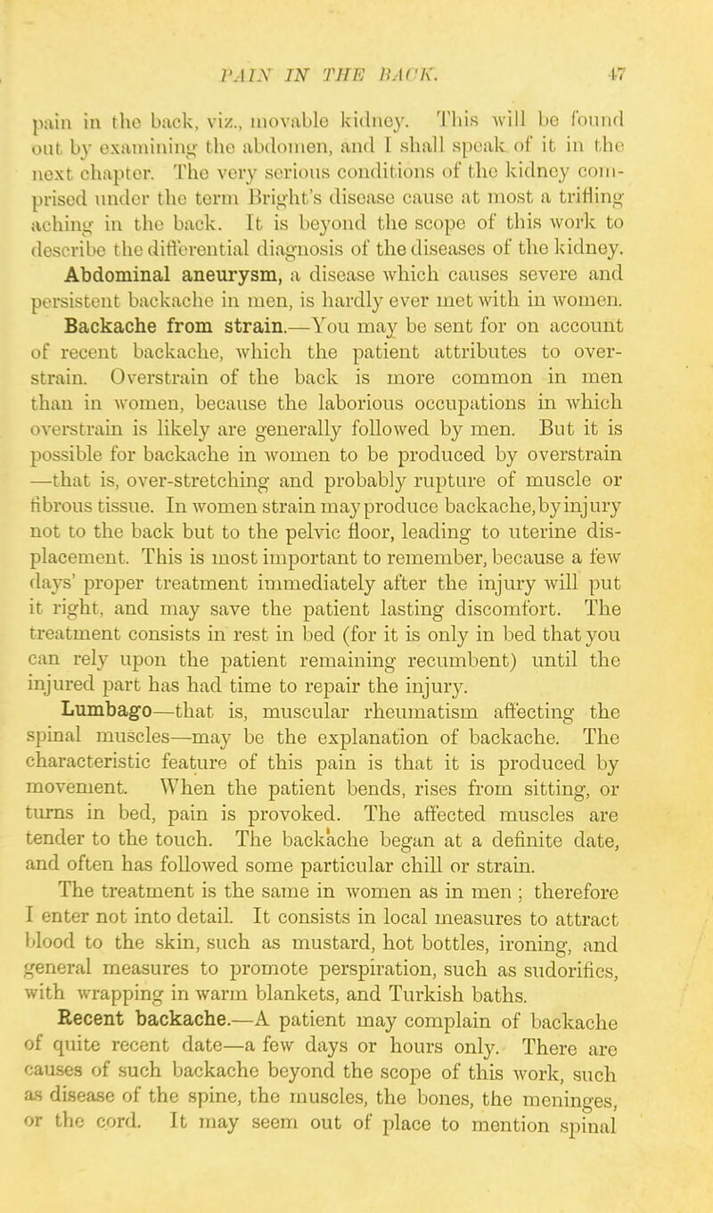 pain in the buck, viz., movable kidney. Tbis Avill be found out. by examining tbe abdomen, and I shall speak of it in the next chapter. The very serious conditions of the kidney com- prised under the term Bright's disease cause at most a trifling aching in the back. It is beyond the scope of this work to describe the differential diagnosis of the diseases of the kidney. Abdominal aneurysm, a disease which causes severe and persistent backache in men, is hardly ever met with in women. Backache from strain.—You may be sent for on account of recent backache, which the patient attributes to over- strain. Overstrain of the back is more common in men than in women, because the laborious occupations in which overstrain is likely are generally followed by men. But it is possible for backache in women to be produced by overstrain —that is, over-stretching and probably rupture of muscle or fibrous tissue. In women strain may produce backache, by inj ury not to the back but to the pelvic floor, leading to uterine dis- placement. This is most important to remember, because a few days' proper treatment immediately after the injury will put it right, and may save the patient lasting discomfort. The treatment consists in rest in bed (for it is only in bed that you can rely upon the patient remaining recumbent) until the injured part has had time to repair the injury. Lumbago—that is, muscular rheumatism affecting the spinal muscles—may be the explanation of backache. The characteristic feature of this pain is that it is produced by movement. When the patient bends, rises from sitting, or turns in bed, pain is provoked. The affected muscles are tender to the touch. The backache began at a definite elate, and often has followed some particular chill or strain. The treatment is the same in women as in men ; therefore I enter not into detail. It consists in local measures to attract blood to the skin, such as mustard, hot bottles, ironing, and general measures to promote perspiration, such as sudorifics, with wrapping in warm blankets, and Turkish baths. Recent backache.—A patient may complain of backache of quite recent date—a few days or hours only. There are causes of such backache beyond the scope of this work, such as disease of the spine, the muscles, the bones, the meninges, or the cord. It may seem out of place to mention spinal