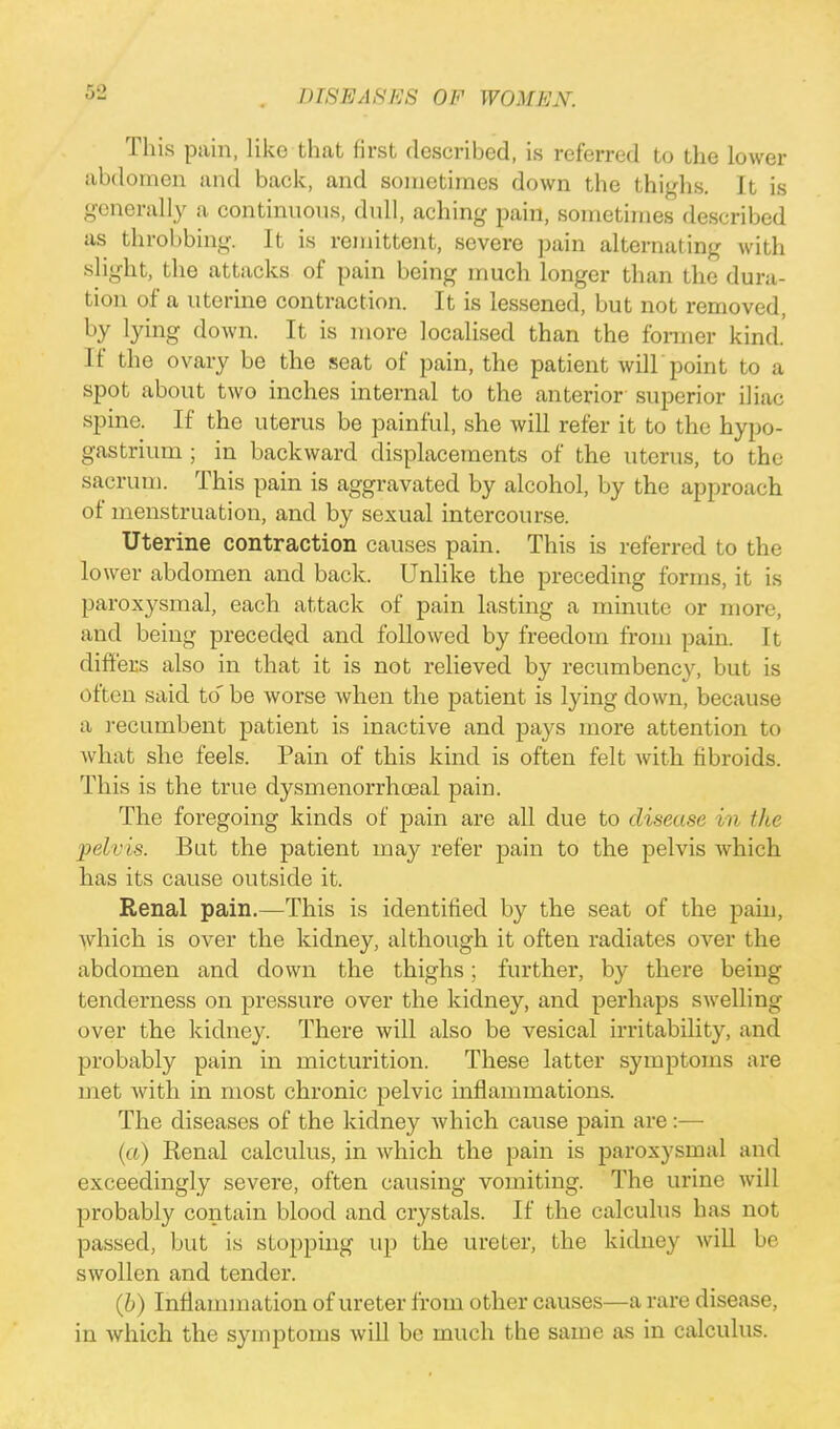 This pain, like that first described, is referred to the lower abdomen and back, and sometimes down the thighs. It is generally a continuous, dull, aching pain, sometimes described as throbbing. It is remittent, severe pain alternating with slight, the attacks of pain being much longer than the dura- tion of a uterine contraction. It is lessened, but not removed, °y tymg down. It is more localised than the former kind. If the ovary be the seat of pain, the patient will point to a spot about two inches internal to the anterior superior iliac spine. If the uterus be painful, she will refer it to the hypo- gastrium ; in backward displacements of the uterus, to the sacrum. This pain is aggravated by alcohol, by the approach of menstruation, and by sexual intercourse. Uterine contraction causes pain. This is referred to the lower abdomen and back. Unlike the preceding forms, it is paroxysmal, each attack of pain lasting a minute or more, and being preceded and followed by freedom from pain. It differs also in that it is not relieved by recumbency, but is often said to' be worse when the patient is lying down, because a recunibent patient is inactive and pays more attention to what she feels. Pain of this kind is often felt with fibroids. This is the true dysmenorrhoeal pain. The foregoing kinds of pain are all due to disease in the jirlris. Bat the patient may refer pain to the pelvis which has its cause outside it. Renal pain.—This is identified by the seat of the pain, which is over the kidney, although it often radiates over the abdomen and down the thighs; further, by there being tenderness on pressure over the kidney, and perhaps swelling over the kidney. There will also be vesical irritability, and probably pain in micturition. These latter symptoms are met Avith in most chronic pelvic inflammations. The diseases of the kidney which cause pain are:— (a) Renal calculus, in which the pain is paroxysmal and exceedingly severe, often causing vomiting. The urine will probably contain blood and crystals. If the calculus has not passed, but is stopping up the ureter, the kidney will be swollen and tender. (b) Inflammation of ureter from other causes—a rare disease, in which the symptoms will be much the same as in calculus.