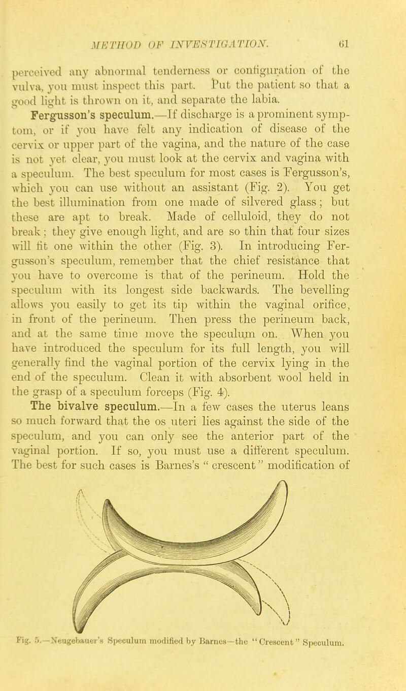 perceived any abnormal tenderness or configuration of the vnlva, you must inspect this part, tut the patient so that a good light is thrown on it, and separate the labia. Fergusson's speculum.—If discharge is a prominent symp- tom, or if you have felt any indication of disease of the cervix or upper part of the vagina, and the nature of the case is not yet clear, you must look at the cervix and vagina with a speculum. The best speculum for most cases is Fergusson's, which you can use without an assistant (Fig. 2). You get the best illumination from one made of silvered glass; but these are apt to break. Made of celluloid, they do not break; they give enough light, and are so thin that four sizes will tit one within the other (Fig. 3). In introducing Fer- gusson's speculum, remember that the chief resistance that you have to overcome is that of the perineum. Hold the speculum with its longest side backwards. The bevelling allows you easily to get its tip within the vaginal orifice, in front of the perineum. Then press the perineum back, and at the same time move the speculum on. When you have introduced the speculum for its full length, you will generally find the vaginal portion of the cervix lying in the end of the speculum. Clean it with absorbent wool held in the grasp of a speculum forceps (Fig. 4). The bivalve speculum.—In a few cases the uterus leans so much forward that the os uteri lies against the side of the speculum, and you can only see the anterior part of the vaginal portion. If so, you must use a different speculum. The best for such cases is Barnes's  crescent modification of Fig. 5.—Neugebauer's Speculum modified by Barnes—the Crescent Speculum,