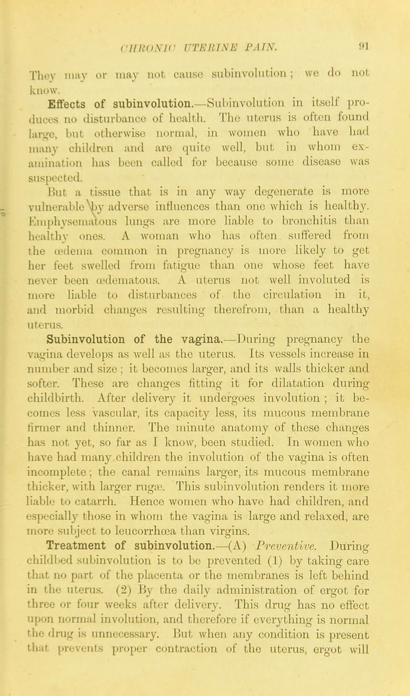 CHKO.XIC UTKllTNE FAIN. 9] They may or may not cause subinvolution; we do not know. Effects of subinvolution.—Subinvolution in itself pro- duces no disturbance of health. The uterus is often found large, but otherwise normal, in women who have had many children and are quite well, but in whom ex- amination has been called for because some disease was suspected. But a tissue that is in any way degenerate is more vulnerable Vy adverse influences than one which is health)'. Emphysematous lungs are more liable to bronchitis than healthy ones. A woman who has often suffered from the oedema common in pregnancy is more likely to get her feet swelled from fatigue than one whose feet have never been (.edematous. A uterus not well involuted is more liable to disturbances of the circulation in it, and morbid changes resulting therefrom, than a healthy uterus. Subinvolution of the vagina.—During pregnancy the vagina develops as Avell as the uterus. Its vessels increase in number and size; it becomes larger, and its walls thicker and softer. These are changes fitting it for dilatation during' childbirth. After delivery it undergoes involution ; it be- comes less vascular, its capacity less, its mucous membrane tinner and thinner. The minute anatomy of these changes has not yet, so far as I know, been studied. In women who have had many children the involution of the vagina is often incomplete; the canal remains larger, its mucous membrane thicker, with larger rugre. This subinvolution renders it more liable to catarrh. Hence women who have had children, and especially those in whom the vagina is largo and relaxed, are more subject to leucorrhcea than virgins. Treatment of subinvolution.—(A) Preventive. During childbed subinvolution is to be prevented (1) by taking care that no part of the placenta or the membranes is left behind in the uterus. (2) By the daily administration of ergot for three or four weeks after delivery. This drug has no effect upon normal involution, and therefore if everything is normal Hi'; drug is unnecessary. But when any condition is present that prevents proper contraction of the uterus, ergot will